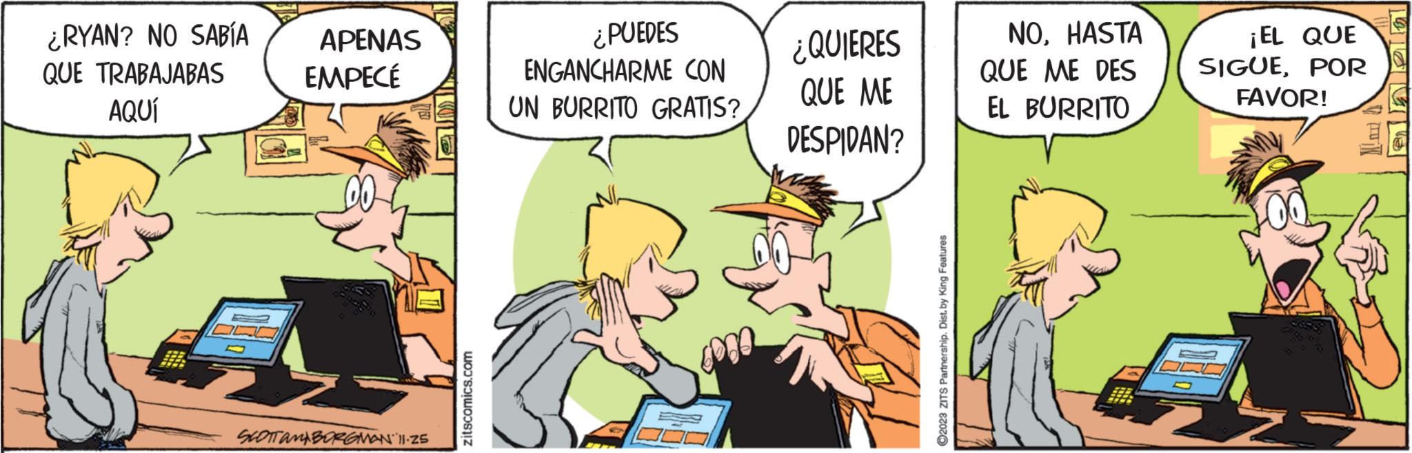 Conversation OCR: ¿RYAN? NO SABÍA QUE TRABAJABAS AQUÍ APENAS EMPECÉ SCOTTAMBORGMAN 11-25 zitscomics.com ¿PUEDES ENGANCHARME CON UN BURRITO GRATIS? ¿QUIERES QUE ME DESPIDAN? ?2023 ZITS Partnership. Dist. by King Features NOHASTA QUE ME DES EL BURRITO ¡EL QUE SIGUEPOR FAVOR! KEMI ¿ RYAN ? NO SABÍA QUE TRABAJABAS AQUÍ APENAS EMPECÉ SCOTTAMBORGMAN 11-25 zitscomics.com ¿ PUEDES ENGANCHARME CON UN BURRITO GRATIS ? ¿ QUIERES QUE ME DESPIDAN ? ?2023 ZITS Partnership . Dist . by King Features NOHASTA QUE ME DES EL BURRITO ¡ EL QUE SIGUEPOR FAVOR ! KEMI