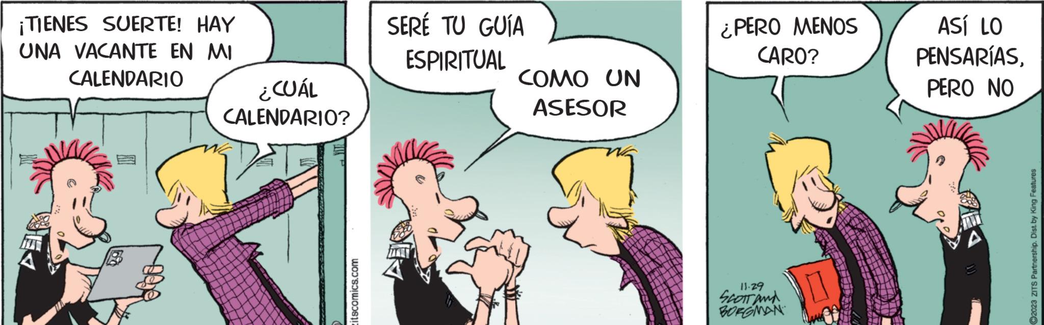 Happy OCR: ¡TIENES SUERTE! HAY UNA VACANTE EN MI CALENDARIO ¿CUÁL CALENDARIO? itscomics.com SERÉ TU GUÍA ESPIRITUAL COMO UN ASESOR ¿PERO MENOS CARO? 11.29 SCOTT and BORGMAN ASÍ LO PENSARÍASPERO NO ?2023 ZITS Partnership. Dist. by King Features ¡ TIENES SUERTE ! HAY UNA VACANTE EN MI CALENDARIO ¿ CUÁL CALENDARIO ? itscomics.com SERÉ TU GUÍA ESPIRITUAL COMO UN ASESOR ¿ PERO MENOS CARO ? 11.29 SCOTT and BORGMAN ASÍ LO PENSARÍASPERO NO ?2023 ZITS Partnership . Dist . by King Features