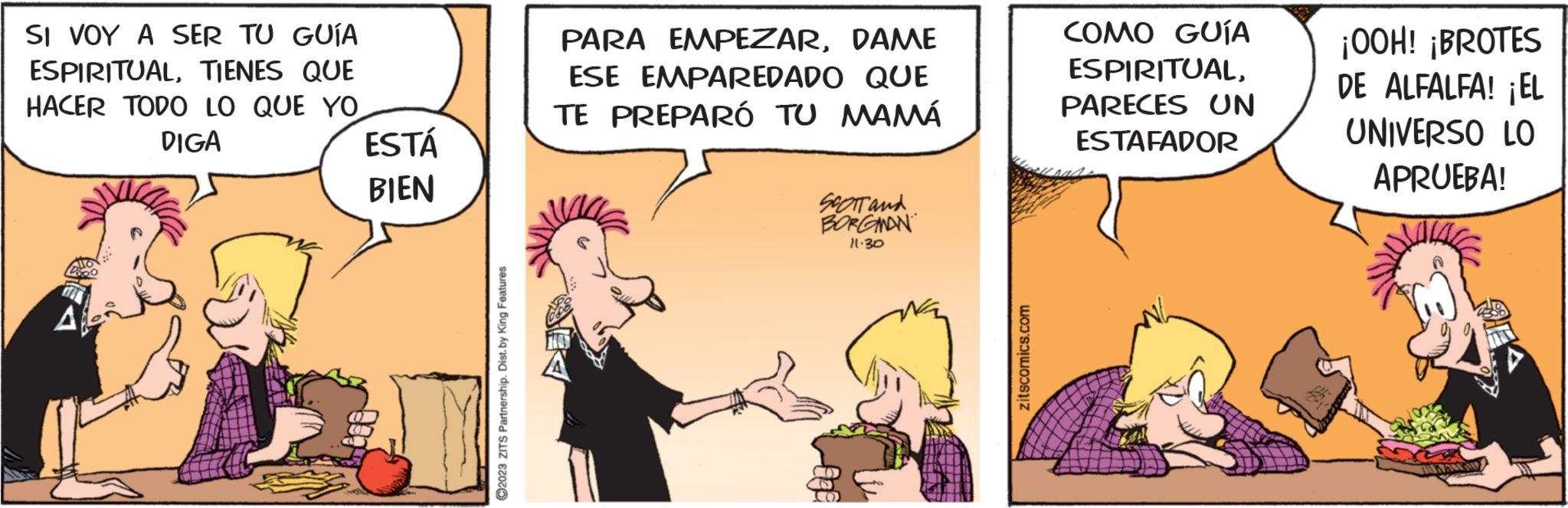Font OCR: SI VOY A SER TU GUÍA ESPIRITUALTIENES QUE HACER TODO LO QUE YO DIGA A ESTÁ BIEN ?2023 ZITS Partnership. Dist. by King Features PARA EMPEZARDAME ESE EMPAREDADO QUE TE PREPARÓ TU MAMÁ SCOTT and BORGMAN 11.30 G zitscomics.com COMO GUÍA ESPIRITUALPARECES UN ESTAFADOR ¡OOH! ¡BROTES DE ALFALFA! ¡EL UNIVERSO LO APRUEBA! SI VOY A SER TU GUÍA ESPIRITUALTIENES QUE HACER TODO LO QUE YO DIGA A ESTÁ BIEN ?2023 ZITS Partnership . Dist . by King Features PARA EMPEZARDAME ESE EMPAREDADO QUE TE PREPARÓ TU MAMÁ SCOTT and BORGMAN 11.30 G zitscomics.com COMO GUÍA ESPIRITUALPARECES UN ESTAFADOR ¡ OOH ! ¡ BROTES DE ALFALFA ! ¡ EL UNIVERSO LO APRUEBA !
