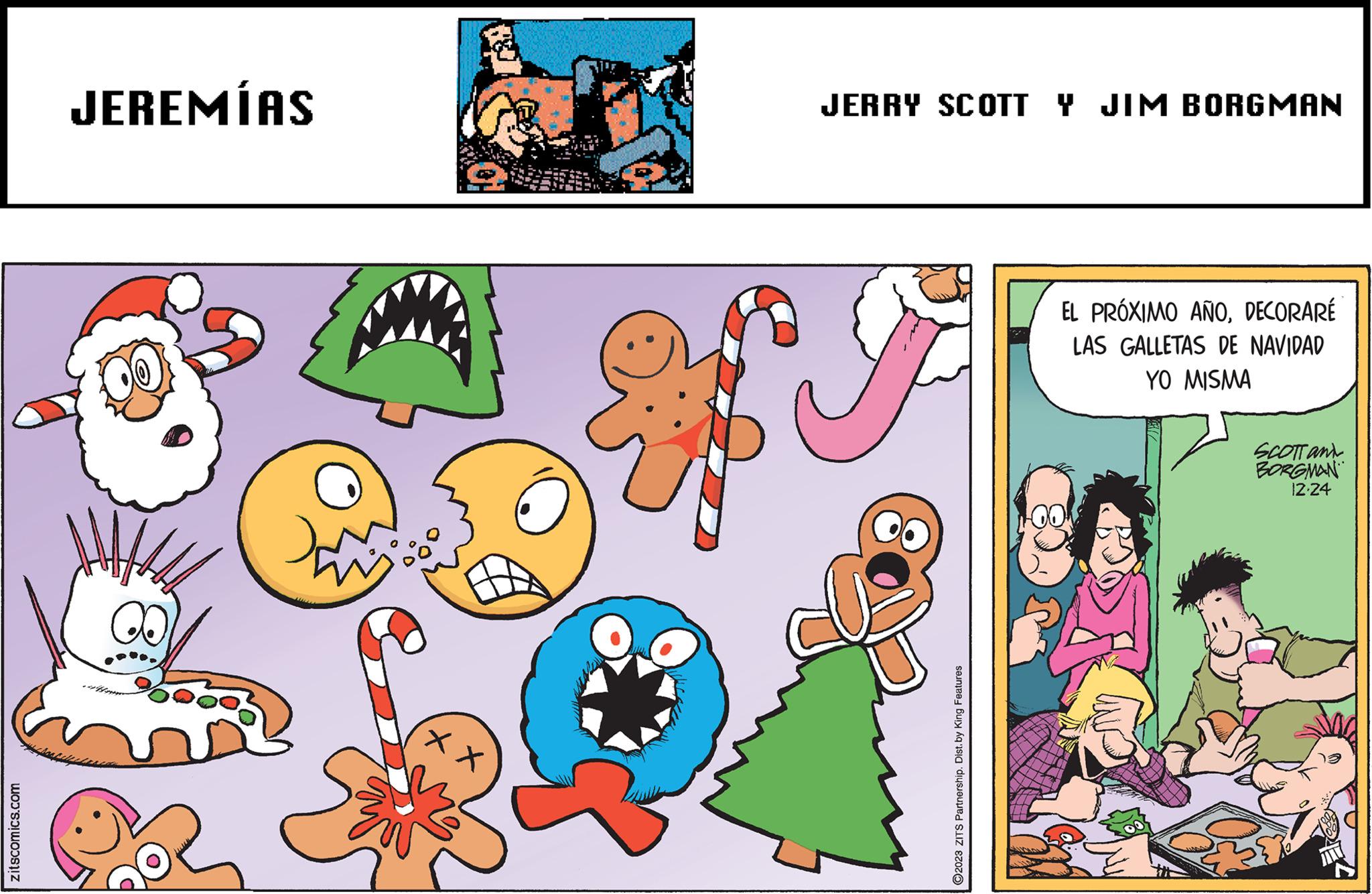 Adaptation OCR: zitscomics.com JEREMÍAS CO Do X X JERRY SCOTT Y JIM BORGMAN O2023 ZITS Partnership. Dist.by King Features EL PRÓXIMO AÑODECORARÉ LAS GALLETAS DE NAVIDAD YO MISMA SCOTT and BORGMAN 12-24 zitscomics.com JEREMÍAS CO Do X X JERRY SCOTT Y JIM BORGMAN O2023 ZITS Partnership . Dist.by King Features EL PRÓXIMO AÑODECORARÉ LAS GALLETAS DE NAVIDAD YO MISMA SCOTT and BORGMAN 12-24