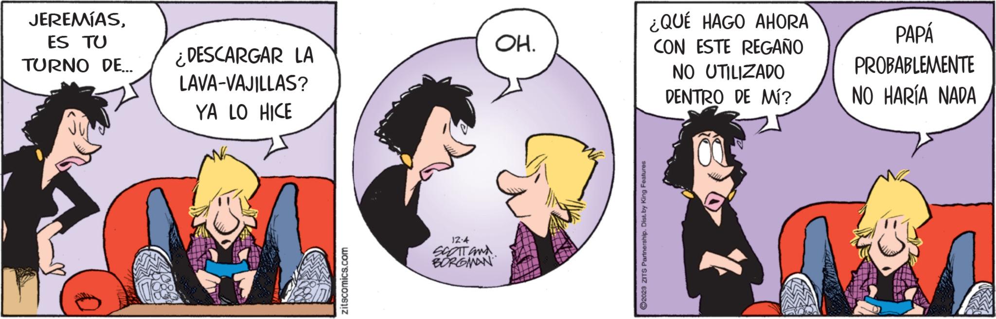 Organism OCR: JEREMÍASES TU TURNO DE... ¿DESCARGAR LA LAVA-VAJILLAS? YA LO HICE zitscomics.com 12:4 SCOTT and BORGMAN OH. ?2023 ZITS Partnership. Dist. by King Features ¿QUÉ HAGO AHORA CON ESTE REGAÑO NO UTILIZADO DENTRO DE MÍ? PAPÁ PROBABLEMENTE NO HARÍA NADA JEREMÍASES TU TURNO DE ... ¿ DESCARGAR LA LAVA - VAJILLAS ? YA LO HICE zitscomics.com 12 : 4 SCOTT and BORGMAN OH . ?2023 ZITS Partnership . Dist . by King Features ¿ QUÉ HAGO AHORA CON ESTE REGAÑO NO UTILIZADO DENTRO DE MÍ ? PAPÁ PROBABLEMENTE NO HARÍA NADA
