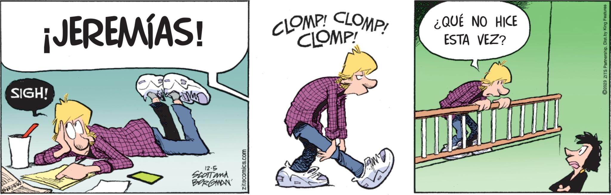 Drawing OCR: ¡JEREMÍAS! SIGH! 12.5 SCOTTAMA BORGMAN zitscomics.com CLOMP! CLOMP! CLOMP! ¿QUÉ NO HICE ESTA VEZ? ?2023 ZITS Partnership. Dist.by King Features ¡ JEREMÍAS ! SIGH ! 12.5 SCOTTAMA BORGMAN zitscomics.com CLOMP ! CLOMP ! CLOMP ! ¿ QUÉ NO HICE ESTA VEZ ? ?2023 ZITS Partnership . Dist.by King Features
