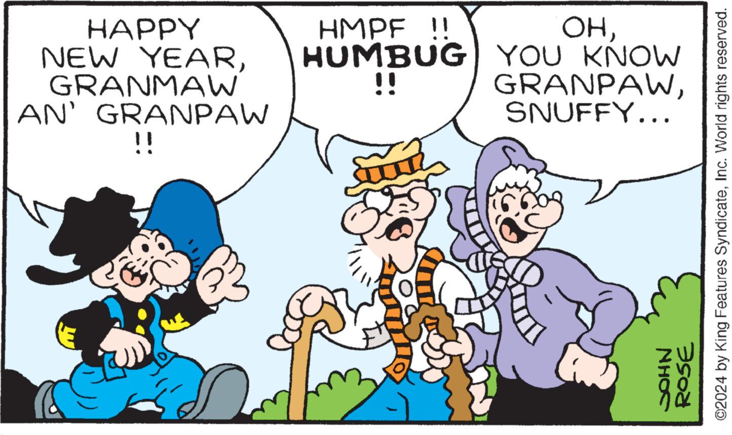 Font OCR: HAPPY NEW YEARGRANMAW AN' GRANPAW !! OHHMPF !! HUMBUG YOU KNOW GRANPAWSNUFFY... !! ©2024 by King Features SyndicateInc. World rights reserved. ROSE NHOS HAPPY NEW YEARGRANMAW AN ' GRANPAW !! OHHMPF !! HUMBUG YOU KNOW GRANPAWSNUFFY ... !! © 2024 by King Features SyndicateInc. World rights reserved . ROSE NHOS