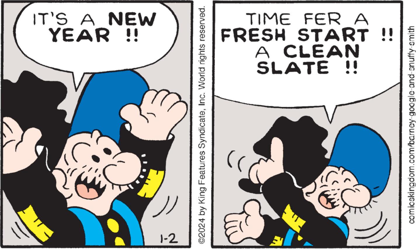 Font OCR: IT'S A NEW YEAR !! 1-2 ©2024 by King Features SyndicateInc. World rights reserved. TIME FER A FRESH START !! A CLEAN SLATE !! comicskingdom.com/barney-google-and-snuffy-smith IT'S A NEW YEAR !! 1-2 © 2024 by King Features SyndicateInc. World rights reserved . TIME FER A FRESH START !! A CLEAN SLATE !! comicskingdom.com/barney-google-and-snuffy-smith