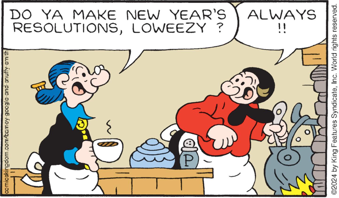Line OCR: comicskingdom.com/barney-google-and-snuffy-smith P RESOLUTIONSLOWEEZY ? DO YA MAKE NEW YEAR'S !! ALWAYS ©2024 by King Features SyndicateInc. World rights reserved. comicskingdom.com/barney-google-and-snuffy-smith P RESOLUTIONSLOWEEZY ? DO YA MAKE NEW YEAR'S !! ALWAYS © 2024 by King Features SyndicateInc. World rights reserved .
