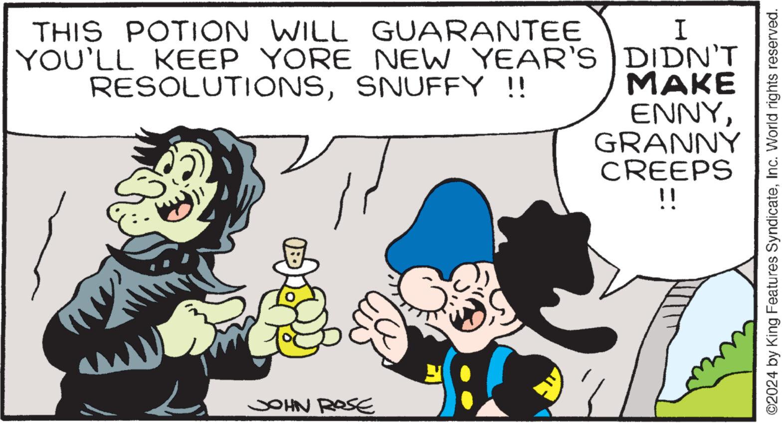 Happy OCR: I THIS POTION WILL GUARANTEE YOU'LL KEEP YORE NEW YEAR'S DIDN'T RESOLUTIONSSNUFFY !! MAKE ENNYL JOHN ROSE GRANNY CREEPS !! ©2024 by King Features SyndicateInc. World rights reserved. I THIS POTION WILL GUARANTEE YOU'LL KEEP YORE NEW YEAR'S DIDN'T RESOLUTIONSSNUFFY !! MAKE ENNYL JOHN ROSE GRANNY CREEPS !! © 2024 by King Features SyndicateInc. World rights reserved .