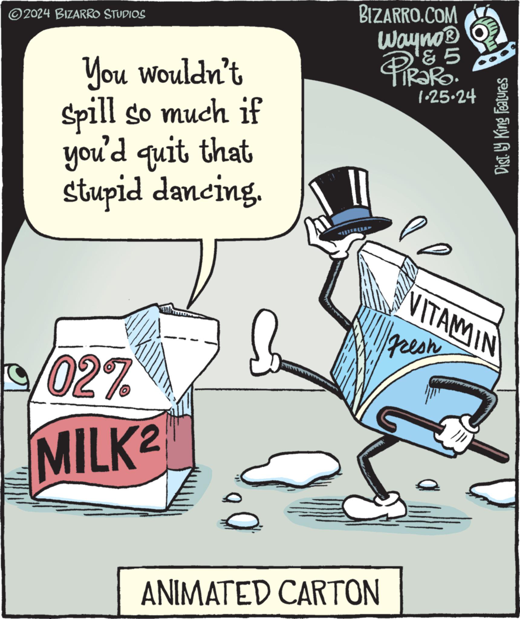 Motor vehicle OCR: ?2024 BIZARRO STUDIOS You wouldn't spill so much if you'd quit that stupid dancing. 027 MILK 2 BIZARRO.COM WaynoB 'Z 5 PiRaRo. ANIMATED CARTON 1-25-24 P Dist. by King Features VITAMIN Fresh ?2024 BIZARRO STUDIOS You wouldn't spill so much if you'd quit that stupid dancing . 027 MILK 2 BIZARRO.COM WaynoB ' Z 5 PiRaRo . ANIMATED CARTON 1-25-24 P Dist . by King Features VITAMIN Fresh
