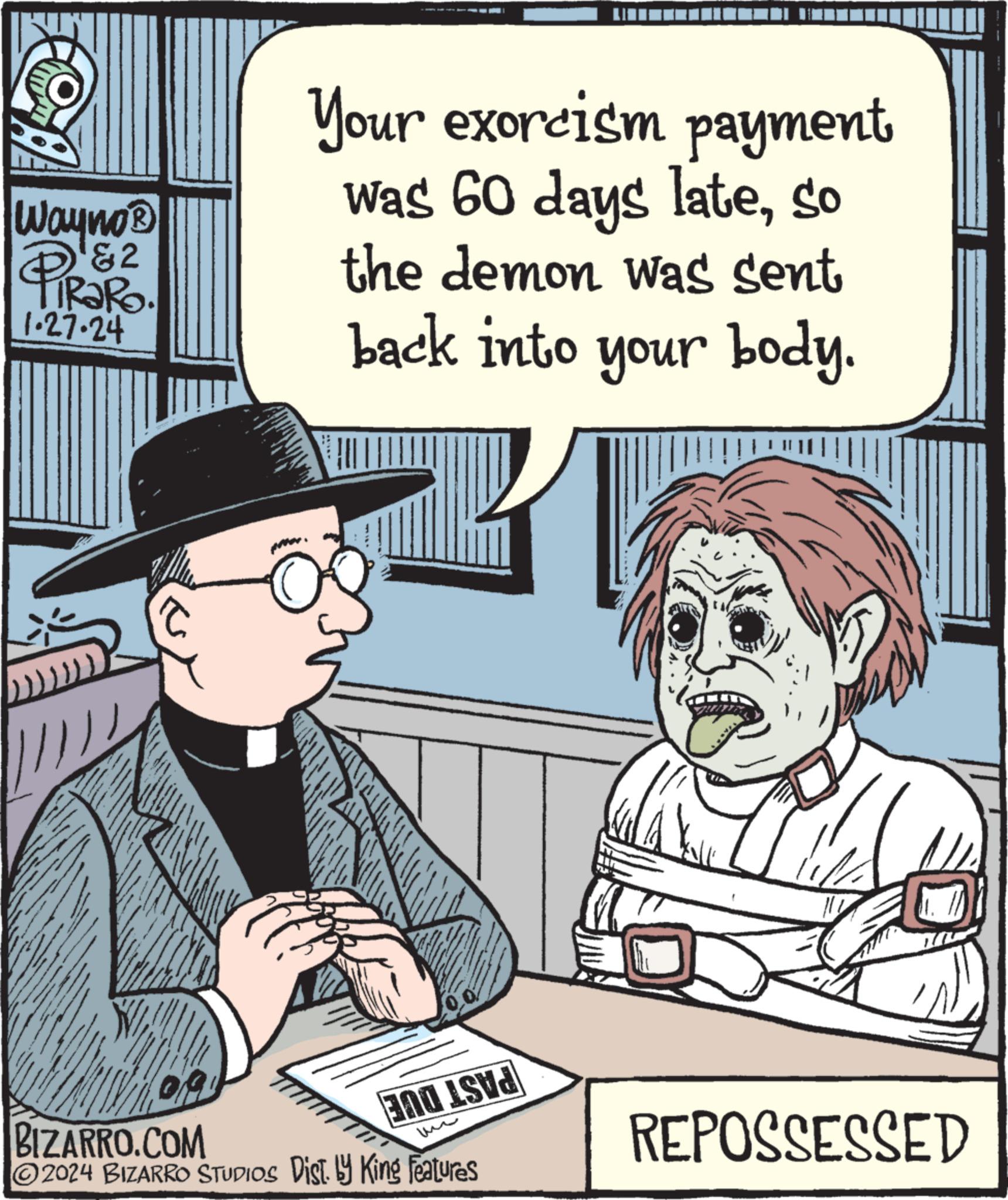 Font OCR: B Wayno® ¹&2 1.27.24 WANY Your exorcism payment was 60 days lateso the demon was sent back into your body. BIZARRO.COM ?2024 BIZARRO STUDIOS Dist. by King Features BOLE REPOSSESSED B Wayno® ¹ & 2 1.27.24 WANY Your exorcism payment was 60 days lateso the demon was sent back into your body . BIZARRO.COM ?2024 BIZARRO STUDIOS Dist . by King Features BOLE REPOSSESSED