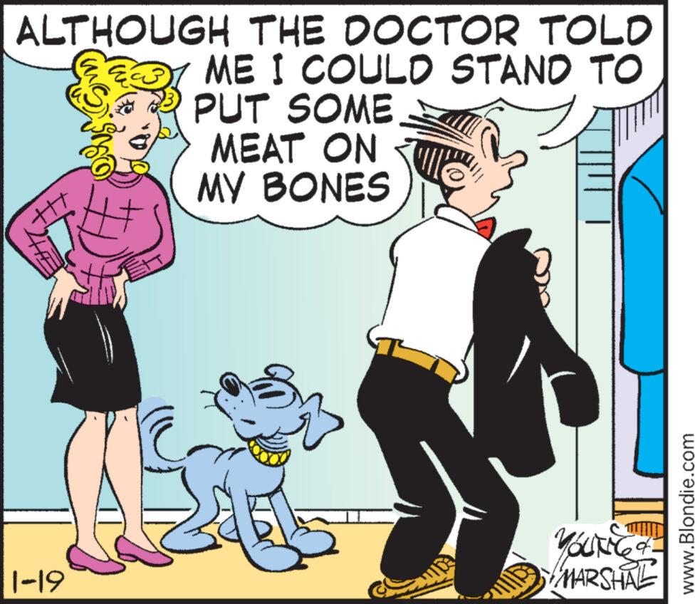 Font OCR: ALTHOUGH THE DOCTOR TOLD ME I COULD STAND TO PUT SOME MEAT ON MY BONES ttt 1-19 me YOUNG of MARSHAL www.Blondie.com ALTHOUGH THE DOCTOR TOLD ME I COULD STAND TO PUT SOME MEAT ON MY BONES ttt 1-19 me YOUNG of MARSHAL www.Blondie.com