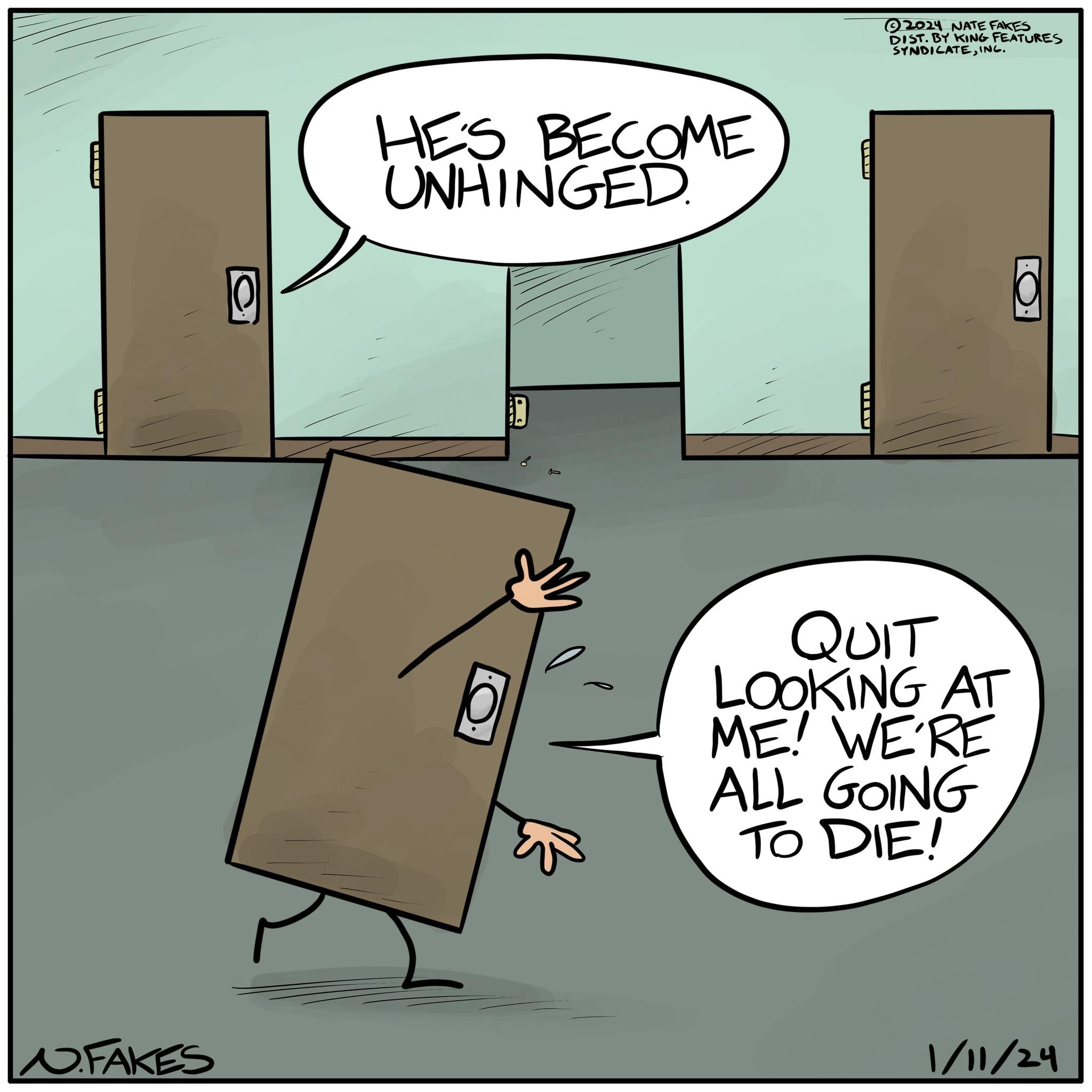 Aluminium OCR: N. FAKES 10 HE'S BECOME UNHINGED. O WIL 2024 NATE FAKES DIST. BY KING FEATURES SYNDICATEING. QUIT LOOKING AT ME! WE'RE ALL GOING TO DIE! 1/11/24 N. FAKES 10 HE'S BECOME UNHINGED . O WIL 2024 NATE FAKES DIST . BY KING FEATURES SYNDICATEING . QUIT LOOKING AT ME ! WE'RE ALL GOING TO DIE ! 1/11/24