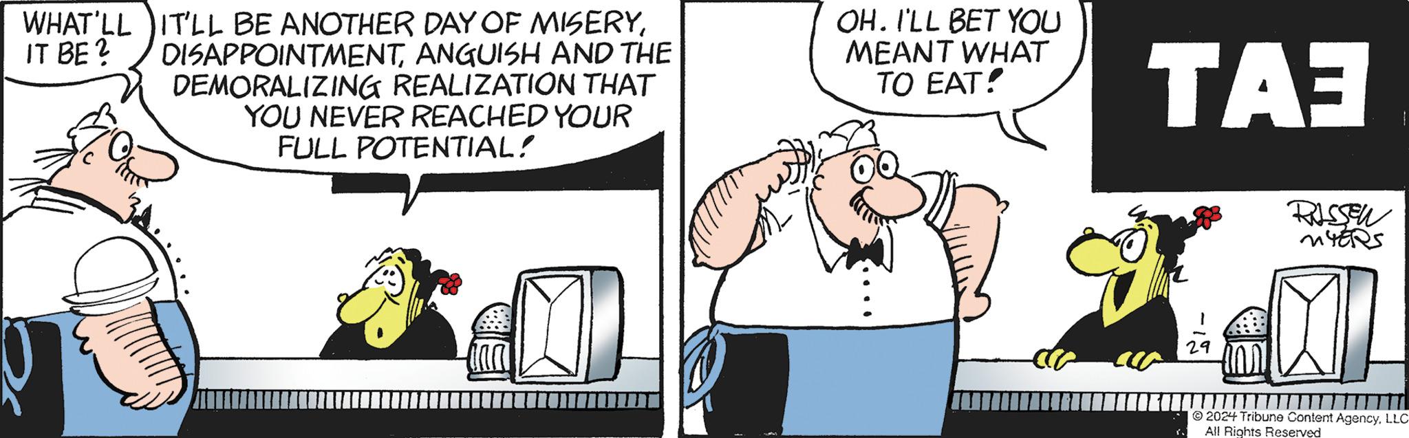 Art OCR: WHAT'LL IT BE ? IT'LL BE ANOTHER DAY OF MISERYANGUISH AND THE DEMORALIZING REALIZATION THAT YOU NEVER REACHED YOUR FULL POTENTIAL! OH. I'LL BET YOU MEANT WHAT TO EAT! TA3 RISSEN MYERS AL 29 2024 Tribune Content AgencyLLC All Rights Reserved WHAT'LL IT BE ? IT'LL BE ANOTHER DAY OF MISERYANGUISH AND THE DEMORALIZING REALIZATION THAT YOU NEVER REACHED YOUR FULL POTENTIAL ! OH . I'LL BET YOU MEANT WHAT TO EAT ! TA3 RISSEN MYERS AL 29 2024 Tribune Content AgencyLLC All Rights Reserved