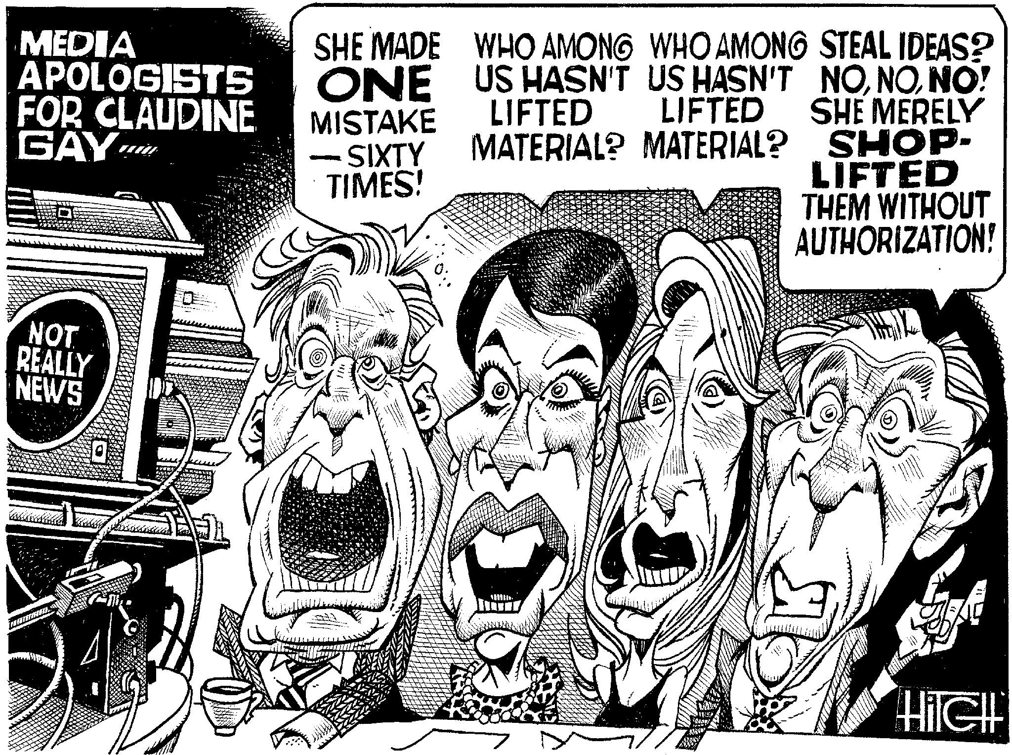 Drawing OCR: MEDIA APOLOGISTS FOR CLAUDINE GAY O NOT REALLY NEWS SHE MADE ONE MISTAKE SIXTY TIMES! WHO AMONG WHO AMONG STEAL IDEAS? US HASN'T US HASN'T LIFTED LIFTED NONO! SHE MERELY MATERIAL? MATERIAL? SHOP- LIFTED THEM WITHOUT AUTHORIZATION! 1 114 Las Ligh Hilell MEDIA APOLOGISTS FOR CLAUDINE GAY O NOT REALLY NEWS SHE MADE ONE MISTAKE SIXTY TIMES ! WHO AMONG WHO AMONG STEAL IDEAS ? US HASN'T US HASN'T LIFTED LIFTED NONO ! SHE MERELY MATERIAL ? MATERIAL ? SHOP LIFTED THEM WITHOUT AUTHORIZATION ! 1 114 Las Ligh Hilell