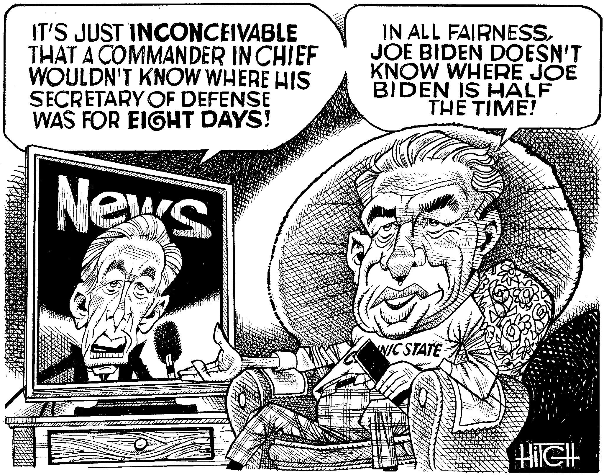 Fiction OCR: IT'S JUST INCONCEIVABLE THAT A COMMANDER IN CHIEF WOULDN'T KNOW WHERE HIS SECRETARY OF DEFENSE WAS FOR EIGHT DAYS! News WPD t CIRO TRAND nave m 1758 IN ALL FAIRNESSJOE BIDEN DOESN'T KNOW WHERE JOE BIDEN IS HALF THE TIME! NIC STATE W.SA FOUNDA FORMA HilGHI IT'S JUST INCONCEIVABLE THAT A COMMANDER IN CHIEF WOULDN'T KNOW WHERE HIS SECRETARY OF DEFENSE WAS FOR EIGHT DAYS ! News WPD t CIRO TRAND nave m 1758 IN ALL FAIRNESSJOE BIDEN DOESN'T KNOW WHERE JOE BIDEN IS HALF THE TIME ! NIC STATE W.SA FOUNDA FORMA HilGHI