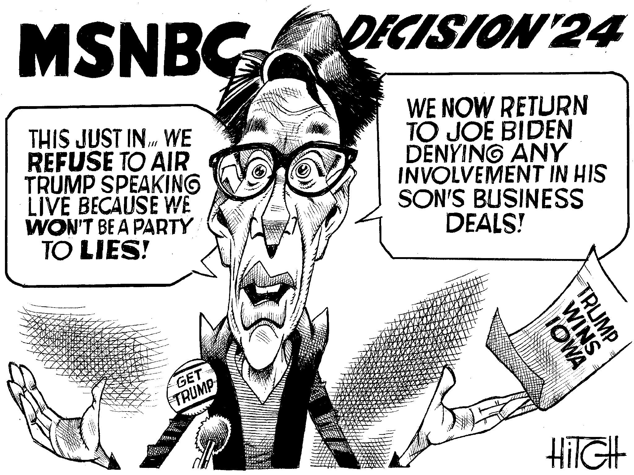 Art OCR: MSNBCDECISION 24 WE NOW RETURN TO JOE BIDEN DENYING ANY INVOLVEMENT IN HIS SON'S BUSINESS DEALS! THIS JUST INWE REFUSE TO AIR TRUMP SPEAKING LIVE BECAUSE WE WON'T BE A PARTY TO LIES! GET TRUMP IOWA WINS TRUMP B HiTGH MSNBCDECISION 24 WE NOW RETURN TO JOE BIDEN DENYING ANY INVOLVEMENT IN HIS SON'S BUSINESS DEALS ! THIS JUST INWE REFUSE TO AIR TRUMP SPEAKING LIVE BECAUSE WE WON'T BE A PARTY TO LIES ! GET TRUMP IOWA WINS TRUMP B HiTGH