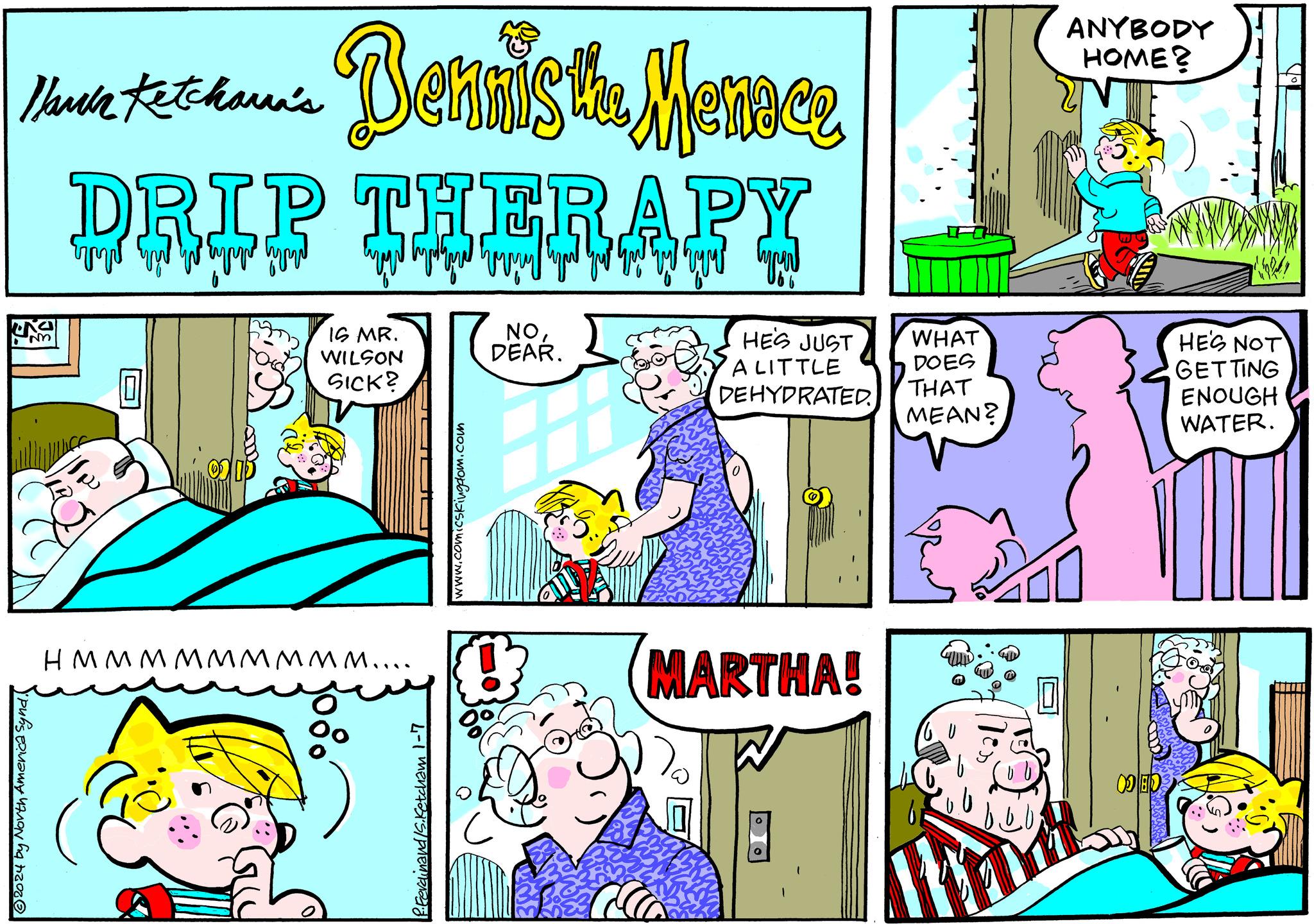 Line OCR: Bennis the Menoce Mark Ketchara's DRIP THERAPY Type HE'S JUST A LITTLE DEHYDRATED. UNSE ?2024 by North America Synd. 101 IS MR. WILSON SICK? HMMMMMMMMM.... 1080 0° 1-7 www.comicskingdom.com NODEAR. H 80% a MARTHA! 1 WHAT DOES THAT MEAN? ?? ANYBODY HOME? ED ir daly HE'S NOT GETTING ENOUGH WATER. Bennis the Menoce Mark Ketchara's DRIP THERAPY Type HE'S JUST A LITTLE DEHYDRATED . UNSE ?2024 by North America Synd . 101 IS MR . WILSON SICK ? HMMMMMMMMM .... 1080 0° 1-7 www.comicskingdom.com NODEAR . H 80 % a MARTHA ! 1 WHAT DOES THAT MEAN ? ?? ANYBODY HOME ? ED ir daly HE'S NOT GETTING ENOUGH WATER .