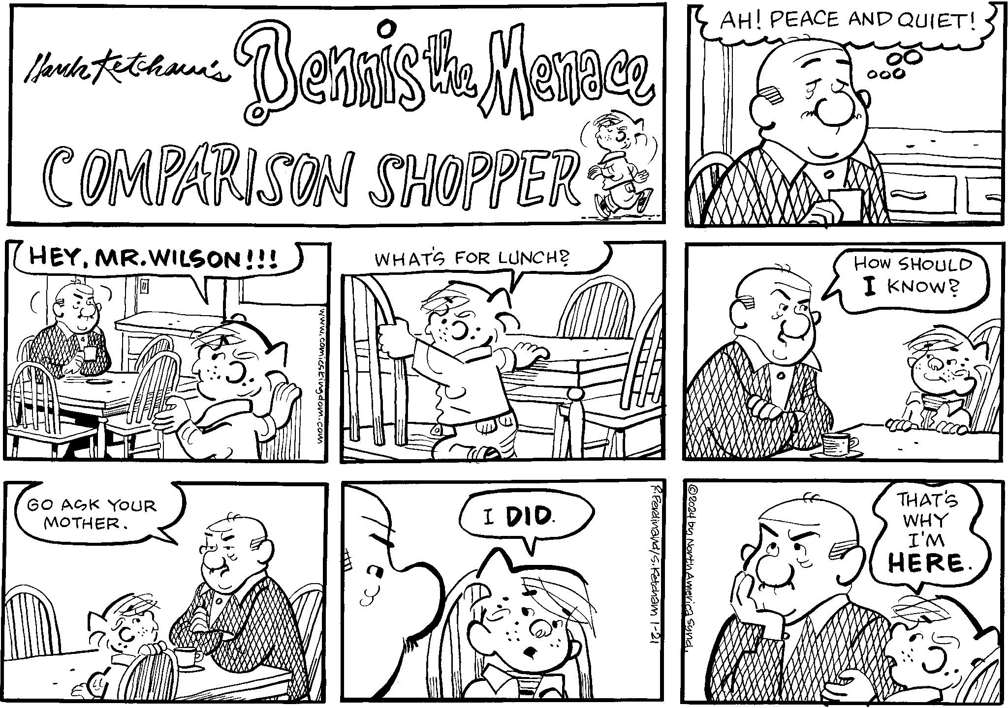 Font OCR: Manch Ketchown's Benais the Mentace COMPARISON SHOPPER HEYMR.WILSON!!! HOW SHOULD I KNOW? I DID. www.comicstingdom.com R. Ferdinand/s. Ketcham 1-21 ?2024 by North America Synd. WHAT'S FOR LUNCH? (0) a GO ASK YOUR MOTHER. H THAT'S WHY I'M HERE. 5. Manch Ketchown's Benais the Mentace COMPARISON SHOPPER HEYMR.WILSON !!! HOW SHOULD I KNOW ? I DID . www.comicstingdom.com R. Ferdinand / s . Ketcham 1-21 ?2024 by North America Synd . WHAT'S FOR LUNCH ? ( 0 ) a GO ASK YOUR MOTHER . H THAT'S WHY I'M HERE . 5 .
