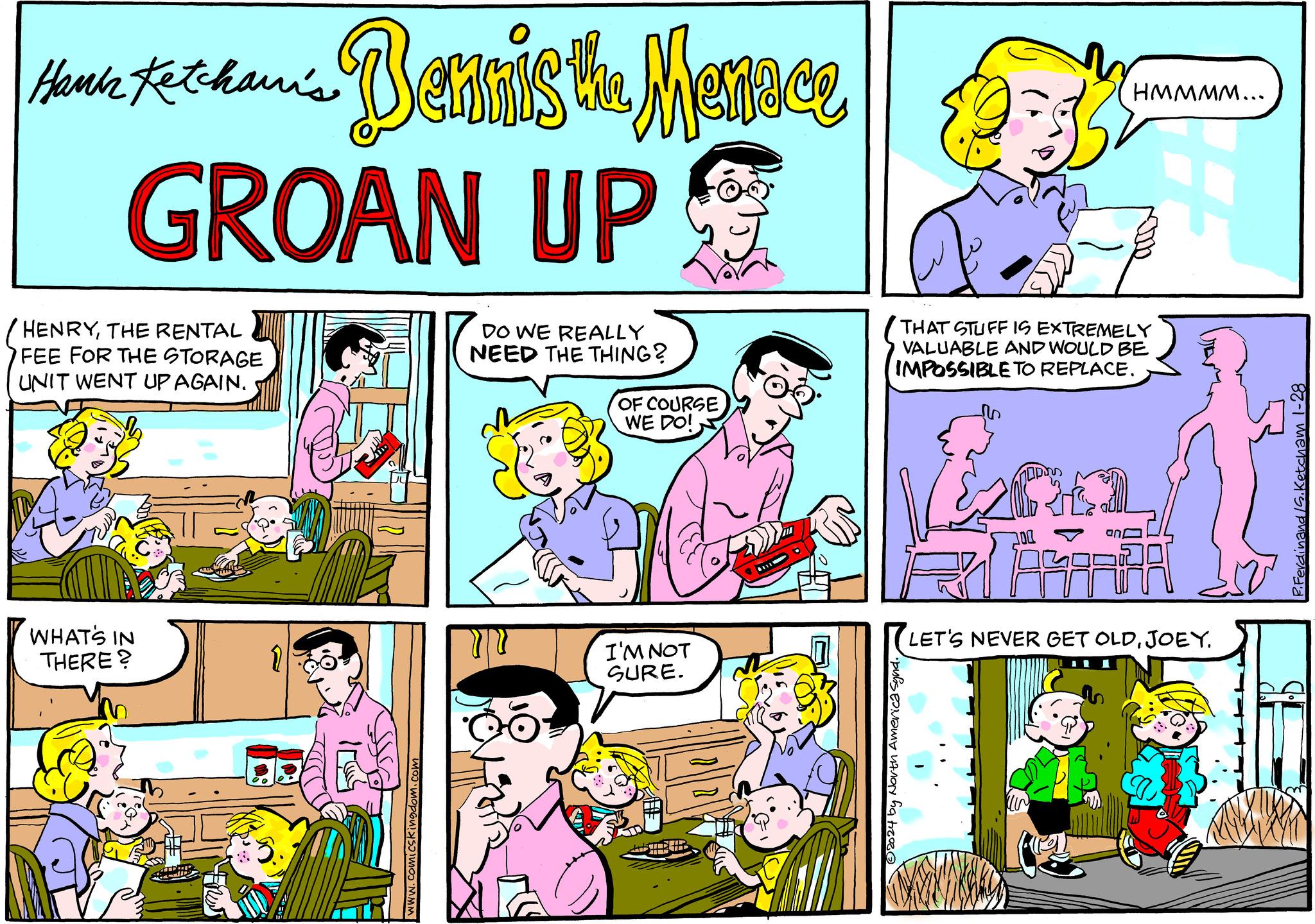 Comic book OCR: Hank Ketchani's GROAN UP HENRYTHE RENTAL FEE FOR THE STORAGE UNIT WENT UP AGAIN. WHAT'S IN THERE? Bennis the Menace 1 www.comicskingdom.com DO WE REALLY NEED THE THING? OF COURSE WE DO! I'M NOT SURE. HATIDED TRSTE - ?2024 by North Amer $33$ THAT STUFF IS EXTREMELY VALUABLE AND WOULD BE IMPOSSIBLE TO REPLACE. HMMMM... Laa an LET'S NEVER GET OLDJOEY. P. Ferdinand /S. Ketcham 1-28 Hank Ketchani's GROAN UP HENRYTHE RENTAL FEE FOR THE STORAGE UNIT WENT UP AGAIN . WHAT'S IN THERE ? Bennis the Menace 1 www.comicskingdom.com DO WE REALLY NEED THE THING ? OF COURSE WE DO ! I'M NOT SURE . HATIDED TRSTE - ?2024 by North Amer $ 33 $ THAT STUFF IS EXTREMELY VALUABLE AND WOULD BE IMPOSSIBLE TO REPLACE . HMMMM ... Laa an LET'S NEVER GET OLDJOEY . P. Ferdinand / S . Ketcham 1-28