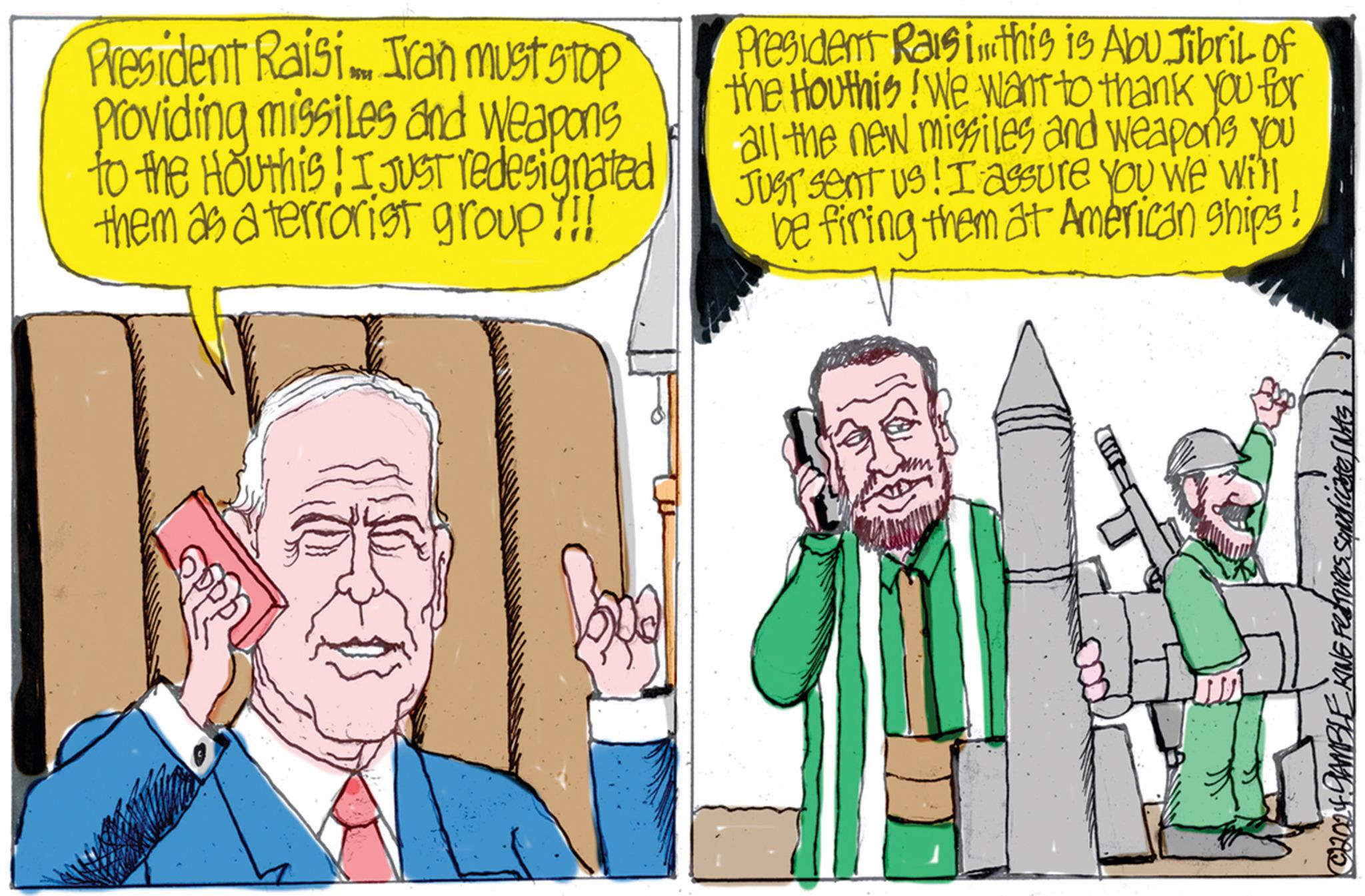 Comic book OCR: President Raisi Iran must stop Providing missiles and weapons to the Houthis! I JUST redesignated them as a terrorist group !!! President Raisi this is Abu Jibril of the Houthis! We want to thank you for all the new missiles and weapons you JUST sent us! I assure you we will be firing them at American Ships SAN atemporis sampas AND HEUNG ATOAD President Raisi Iran must stop Providing missiles and weapons to the Houthis ! I JUST redesignated them as a terrorist group !!! President Raisi this is Abu Jibril of the Houthis ! We want to thank you for all the new missiles and weapons you JUST sent us ! I assure you we will be firing them at American Ships SAN atemporis sampas AND HEUNG ATOAD