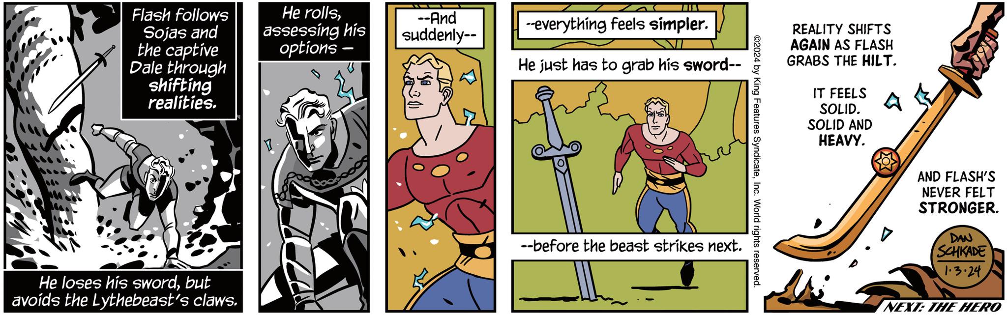 Comic book OCR: Flash follows Sojas and the captive Dale through shifting realities. He loses his swordbut avoids the Lythebeast's claws. He rollsassessing his options --And suddenly-- --everything feels símpler. He just has to grab his sword-- --before the beast strikes next. ©2024 by King Features SyndicateInc. World rights reserved. REALITY SHIFTS AGAIN AS FLASH GRABS THE HILT. IT FEELS SOLID. SOLID AND HEAVY. AND FLASH'S NEVER FELT STRONGER. DAN SCHKADE 1.3.24 NEXT: THE HERO Flash follows Sojas and the captive Dale through shifting realities . He loses his swordbut avoids the Lythebeast's claws . He rollsassessing his options --And suddenly- --everything feels símpler . He just has to grab his sword- --before the beast strikes next . © 2024 by King Features SyndicateInc. World rights reserved . REALITY SHIFTS AGAIN AS FLASH GRABS THE HILT . IT FEELS SOLID . SOLID AND HEAVY . AND FLASH'S NEVER FELT STRONGER . DAN SCHKADE 1.3.24 NEXT : THE HERO