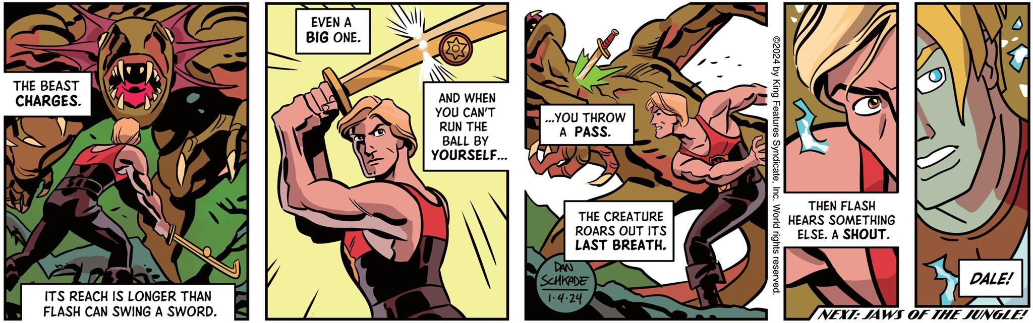 Illustration OCR: THE BEAST CHARGES. ITS REACH IS LONGER THAN FLASH CAN SWING A SWORD. EVEN A BIG ONE. AND WHEN YOU CAN'T RUN THE BALL BY YOURSELF... ...YOU THROW A PASS. THE CREATURE ROARS OUT ITS LAST BREATH. DAN SCHKADE 1.4.24 W ©2024 by King Features SyndicateInc. World rights reserved. THEN FLASH HEARS SOMETHING ELSE. A SHOUT. DALE! NEXT: JAWS OF THE JUNGLE! THE BEAST CHARGES . ITS REACH IS LONGER THAN FLASH CAN SWING A SWORD . EVEN A BIG ONE . AND WHEN YOU CAN'T RUN THE BALL BY YOURSELF ... ... YOU THROW A PASS . THE CREATURE ROARS OUT ITS LAST BREATH . DAN SCHKADE 1.4.24 W © 2024 by King Features SyndicateInc. World rights reserved . THEN FLASH HEARS SOMETHING ELSE . A SHOUT . DALE ! NEXT : JAWS OF THE JUNGLE !