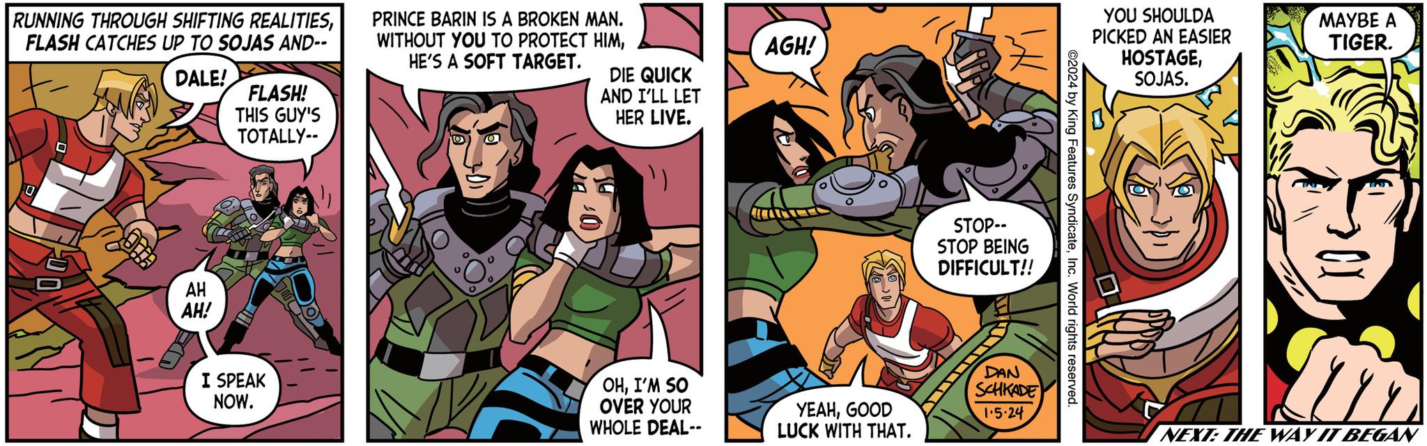 Art OCR: RUNNING THROUGH SHIFTING REALITIESFLASH CATCHES UP TO SOJAS AND-- DALE! 0 Ele AH AH! FLASH! THIS GUY'S TOTALLY-- I SPEAK NOW. PRINCE BARIN IS A BROKEN MAN. WITHOUT YOU TO PROTECT HIMHE'S A SOFT TARGET. VF DIE QUICK AND I'LL LET HER LIVE. OHI'M SO OVER YOUR WHOLE DEAL-- AGH! YEAHGOOD LUCK WITH THAT. STOP-- STOP BEING DIFFICULT!! DAN SCHKADE 1.5.24 ©2024 by King Features SyndicateInc. World rights reserved. YOU SHOULDA PICKED AN EASIER HOSTAGESOJAS. MAYBE A TIGER. NEXT: THE WAY IT BEGAN RUNNING THROUGH SHIFTING REALITIESFLASH CATCHES UP TO SOJAS AND- DALE ! 0 Ele AH AH ! FLASH ! THIS GUY'S TOTALLY- I SPEAK NOW . PRINCE BARIN IS A BROKEN MAN . WITHOUT YOU TO PROTECT HIMHE'S A SOFT TARGET . VF DIE QUICK AND I'LL LET HER LIVE . OHI'M SO OVER YOUR WHOLE DEAL- AGH ! YEAHGOOD LUCK WITH THAT . STOP- STOP BEING DIFFICULT !! DAN SCHKADE 1.5.24 © 2024 by King Features SyndicateInc. World rights reserved . YOU SHOULDA PICKED AN EASIER HOSTAGESOJAS . MAYBE A TIGER . NEXT : THE WAY IT BEGAN
