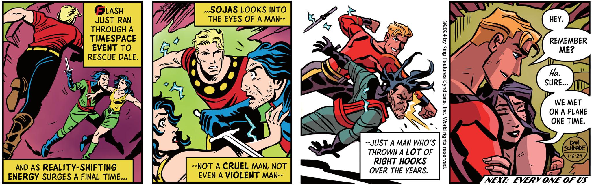 Sharing OCR: FLASH JUST RAN THROUGH A TIMESPACE EVENT TO RESCUE DALE. AND AS REALITY-SHIFTING ENERGY SURGES A FINAL TIME... ...SOJAS LOOKS INTO THE EYES OF A MAN-- --NOT A CRUEL MANNOT EVEN A VIOLENT MAN-- --JUST A MAN WHO'S THROWN A LOT OF RIGHT HOOKS OVER THE YEARS. ©2024 by King Features SyndicateInc. World rights reserved. HEY. REMEMBER ME? Ha. SURE... WE MET ON A PLANE ONE TIME. DAN ISCHKADE 1.6.24 NEXT: EVERY ONE OF US FLASH JUST RAN THROUGH A TIMESPACE EVENT TO RESCUE DALE . AND AS REALITY - SHIFTING ENERGY SURGES A FINAL TIME ... ... SOJAS LOOKS INTO THE EYES OF A MAN- --NOT A CRUEL MANNOT EVEN A VIOLENT MAN- --JUST A MAN WHO'S THROWN A LOT OF RIGHT HOOKS OVER THE YEARS . © 2024 by King Features SyndicateInc. World rights reserved . HEY . REMEMBER ME ? Ha . SURE ... WE MET ON A PLANE ONE TIME . DAN ISCHKADE 1.6.24 NEXT : EVERY ONE OF US