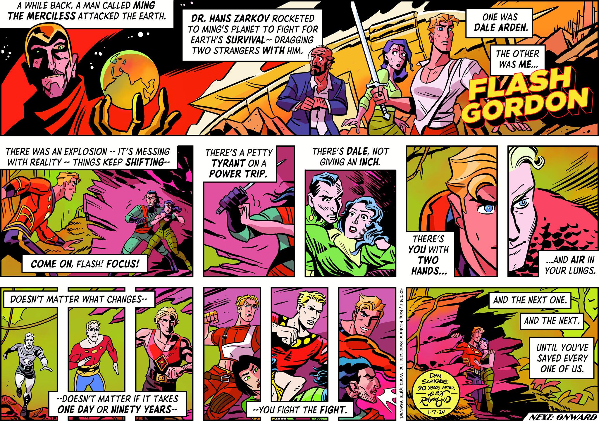Parallel OCR: A WHILE BACKA MAN CALLED MING THE MERCILESS ATTACKED THE EARTH. } THERE WAS AN EXPLOSION -- IT'S MESSING WITH REALITY -- THINGS KEEP SHIFTING-- COME ONFLASH! FOCUS! DOESN'T MATTER WHAT CHANGES-- --DOESN'T MATTER IF IT TAKES ONE DAY OR NINETY YEARS-- DR. HANS ZARKOV ROCKETED TO MING'S PLANET TO FIGHT FOR EARTH'S SURVIVAL-- DRAGGING TWO STRANGERS WITH HIM. THERE'S A PETTY TYRANT ON A POWER TRIP. THERE'S DALENOT GIVING AN INCH. --YOU FIGHT THE FIGHT. — ©2024 by King Features SyndicateInc. World rights reserved. BF THERE'S YOU WITH TWO HANDS... DAN SCHKADE90 YEARS AFTER -ALEX RAYMOND 1-7-24 ONE WAS DALE ARDEN. THE OTHER WAS ME... FLASH GORDON ARZT ...AND AIR IN YOUR LUNGS. AND THE NEXT ONE. AND THE NEXT. UNTIL YOU'VE SAVED EVERY ONE OF US. 25 NEXT: ONWARD A WHILE BACKA MAN CALLED MING THE MERCILESS ATTACKED THE EARTH . } THERE WAS AN EXPLOSION -- IT'S MESSING WITH REALITY -- THINGS KEEP SHIFTING- COME ONFLASH ! FOCUS ! DOESN'T MATTER WHAT CHANGES- --DOESN'T MATTER IF IT TAKES ONE DAY OR NINETY YEARS- DR . HANS ZARKOV ROCKETED TO MING'S PLANET TO FIGHT FOR EARTH'S SURVIVAL-- DRAGGING TWO STRANGERS WITH HIM . THERE'S A PETTY TYRANT ON A POWER TRIP . THERE'S DALENOT GIVING AN INCH . --YOU FIGHT THE FIGHT . — © 2024 by King Features SyndicateInc. World rights reserved . BF THERE'S YOU WITH TWO HANDS ... DAN SCHKADE90 YEARS AFTER -ALEX RAYMOND 1-7-24 ONE WAS DALE ARDEN . THE OTHER WAS ME ... FLASH GORDON ARZT ... AND AIR IN YOUR LUNGS . AND THE NEXT ONE . AND THE NEXT . UNTIL YOU'VE SAVED EVERY ONE OF US . 25 NEXT : ONWARD