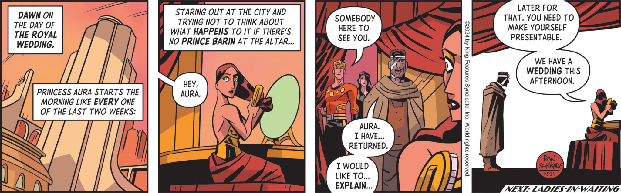 Fiction OCR: DAWN ON THE DAY OF THE ROYAL WEDDING. PRINCESS AURA STARTS THE MORNING LIKE EVERY ONE OF THE LAST TWO WEEKS: STARING OUT AT THE CITY AND TRYING NOT TO THINK ABOUT WHAT HAPPENS TO IT IF THERE'S NO PRINCE BARIN AT THE ALTAR... HEYAURA. SOMEBODY HERE TO SEE YOU. AURA. I HAVE... RETURNED. I WOULD LIKE TO... EXPLAIN... ©2024 by King Features SyndicateInc. World rights reserved. LATER FOR THAT. YOU NEED TO MAKE YOURSELF PRESENTABLE. WE HAVE A WEDDING THIS AFTERNOON. DAN SCHKADE 1.8-24 NEXT: LADIES-IN-WAITING DAWN ON THE DAY OF THE ROYAL WEDDING . PRINCESS AURA STARTS THE MORNING LIKE EVERY ONE OF THE LAST TWO WEEKS : STARING OUT AT THE CITY AND TRYING NOT TO THINK ABOUT WHAT HAPPENS TO IT IF THERE'S NO PRINCE BARIN AT THE ALTAR ... HEYAURA . SOMEBODY HERE TO SEE YOU . AURA . I HAVE ... RETURNED . I WOULD LIKE TO ... EXPLAIN ... © 2024 by King Features SyndicateInc. World rights reserved . LATER FOR THAT . YOU NEED TO MAKE YOURSELF PRESENTABLE . WE HAVE A WEDDING THIS AFTERNOON . DAN SCHKADE 1.8-24 NEXT : LADIES - IN - WAITING