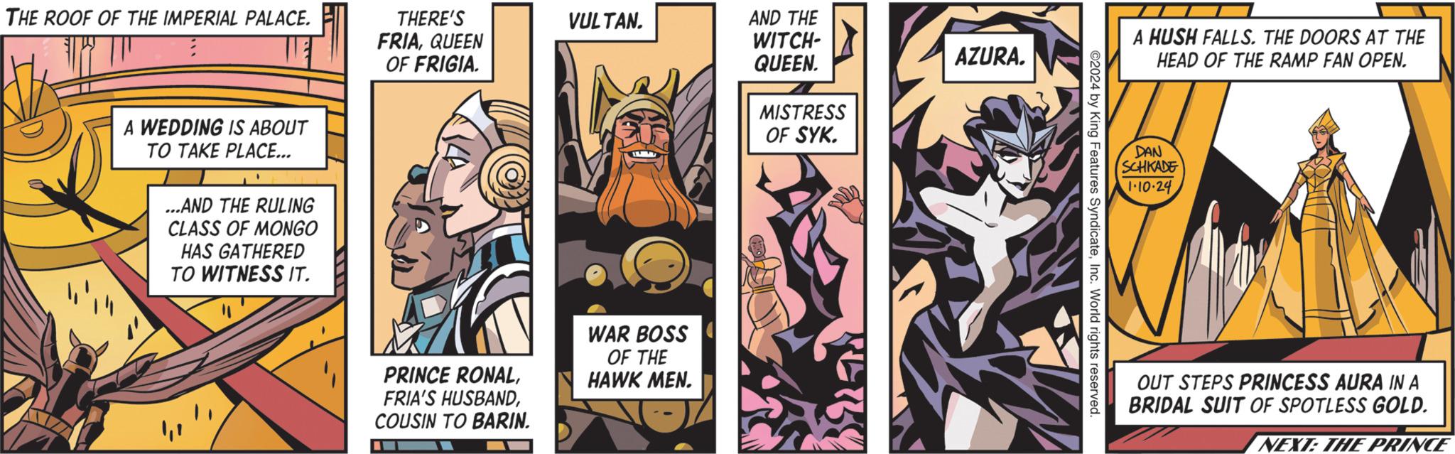 Design OCR: THE ROOF OF THE IMPERIAL PALACE. A WEDDING IS ABOUT TO TAKE PLACE... ...AND THE RULING CLASS OF MONGO HAS GATHERED TO WITNESS IT. THERE'S FRIAQUEEN OF FRIGIA. PRINCE RONALCOUSIN TO BARIN. VULTAN. WAR BOSS OF THE HAWK MEN. AND THE WITCH- QUEEN. MISTRESS OF SYK. AZURA. ©2024 by King Features SyndicateInc. World rights reserved. A HUSH FALLS. THE DOORS AT THE HEAD OF THE RAMP FAN OPEN. DAN SCHKADE 1.10.24 OUT STEPS PRINCESS AURA IN A BRIDAL SUIT OF SPOTLESS GOLD. NEXT: THE PRINCE THE ROOF OF THE IMPERIAL PALACE . A WEDDING IS ABOUT TO TAKE PLACE ... ... AND THE RULING CLASS OF MONGO HAS GATHERED TO WITNESS IT . THERE'S FRIAQUEEN OF FRIGIA . PRINCE RONALFRIA'S HUSBANDCOUSIN TO BARIN . VULTAN . WAR BOSS OF THE HAWK MEN . AND THE WITCH QUEEN . MISTRESS OF SYK . AZURA . © 2024 by King Features SyndicateInc. World rights reserved . A HUSH FALLS . THE DOORS AT THE HEAD OF THE RAMP FAN OPEN . DAN SCHKADE 1.10.24 OUT STEPS PRINCESS AURA IN A BRIDAL SUIT OF SPOTLESS GOLD . NEXT : THE PRINCE