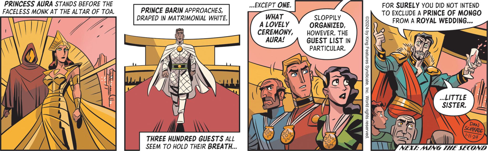 Illustration OCR: PRINCESS AURA STANDS BEFORE THE FACELESS MONK AT THE ALTAR OF TOA. PRINCE BARIN APPROACHESDRAPED IN MATRIMONIAL WHITE. THREE HUNDRED GUESTS ALL SEEM TO HOLD THEIR BREATH... ...EXCEPT ONE. WHAT A LOVELY CEREMONYAURA! WW SLOPPILY ORGANIZEDHOWEVER. THE GUEST LIST IN PARTICULAR. ©2024 by King Features SyndicateInc. World rights reserved. FOR SURELY YOU DID NOT INTEND TO EXCLUDE A PRINCE OF MONGO FROM A ROYAL WEDDING... ...LITTLE SISTER. DAN SCHKADE 1.11.24 NEXT: MING THE SECOND PRINCESS AURA STANDS BEFORE THE FACELESS MONK AT THE ALTAR OF TOA . PRINCE BARIN APPROACHESDRAPED IN MATRIMONIAL WHITE . THREE HUNDRED GUESTS ALL SEEM TO HOLD THEIR BREATH ... ... EXCEPT ONE . WHAT A LOVELY CEREMONYAURA ! WW SLOPPILY ORGANIZEDHOWEVER . THE GUEST LIST IN PARTICULAR . © 2024 by King Features SyndicateInc. World rights reserved . FOR SURELY YOU DID NOT INTEND TO EXCLUDE A PRINCE OF MONGO FROM A ROYAL WEDDING ... ... LITTLE SISTER . DAN SCHKADE 1.11.24 NEXT : MING THE SECOND