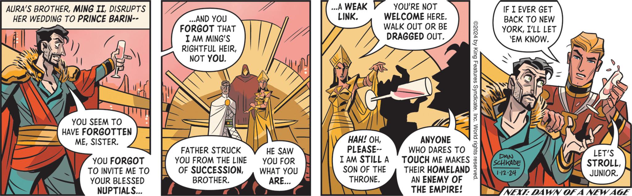 Art OCR: AURA'S BROTHERDISRUPTS HER WEDDING TO PRINCE BARIN-- YOU SEEM TO HAVE FORGOTTEN MESISTER. YOU FORGOT ?? INVITE ?? ?? YOUR BLESSED NUPTIALS... ...AND YOU FORGOT THAT I AM MING'S RIGHTFUL HEIRNOT YOU. FATHER STRUCK YOU FROM THE LINE OF SUCCESSIONBROTHER. HE SAW YOU FOR WHAT YOU ARE... ...A WEAK LINK. HAH! OHPLEASE-- YOU'RE NOT WELCOME HERE. WALK OUT OR BE DRAGGED OUT. I AM STILL A SON OF THE THRONE. ANYONE WHO DARES TO TOUCH ME MAKES THEIR HOMELAND AN ENEMY OF THE EMPIRE! ©2024 by King Features SyndicateInc. World rights reserved. IF I EVER GET BACK TO NEW YORKI'LL LET 'EM KNOW. DAN SCHKADE 1-12.24 Adled LET'S STROLLJUNIOR. NEXT: DAWN OF A NEW AGE AURA'S BROTHERMING IIDISRUPTS HER WEDDING TO PRINCE BARIN- YOU SEEM TO HAVE FORGOTTEN MESISTER . YOU FORGOT ?? INVITE ?? ?? YOUR BLESSED NUPTIALS ... ... AND YOU FORGOT THAT I AM MING'S RIGHTFUL HEIRNOT YOU . FATHER STRUCK YOU FROM THE LINE OF SUCCESSIONBROTHER . HE SAW YOU FOR WHAT YOU ARE ... ... A WEAK LINK . HAH ! OHPLEASE- YOU'RE NOT WELCOME HERE . WALK OUT OR BE DRAGGED OUT . I AM STILL A SON OF THE THRONE . ANYONE WHO DARES TO TOUCH ME MAKES THEIR HOMELAND AN ENEMY OF THE EMPIRE ! © 2024 by King Features SyndicateInc. World rights reserved . IF I EVER GET BACK TO NEW YORKI'LL LET ' EM KNOW . DAN SCHKADE 1-12.24 Adled LET'S STROLLJUNIOR . NEXT : DAWN OF A NEW AGE