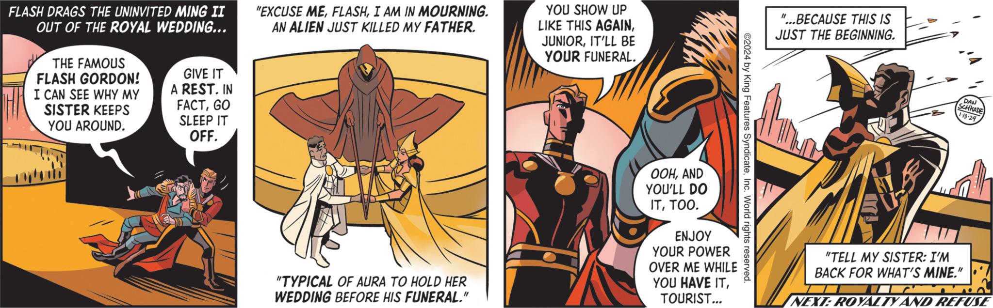 Illustration OCR: FLASH DRAGS THE UNINVITED MING II OUT OF THE ROYAL WEDDING... THE FAMOUS FLASH GORDON! I CAN SEE WHY MY SISTER KEEPS YOU AROUND. GIVE IT A REST. IN FACTGO SLEEP IT OFF. "EXCUSE MEI AM IN MOURNING. AN ALIEN JUST KILLED MY FATHER. "TYPICAL OF AURA TO HOLD HER WEDDING BEFORE HIS FUNERAL." YOU SHOW UP LIKE THIS AGAINIT'LL BE YOUR FUNERAL. OOHAND YOU'LL DO ITTOO. ENJOY YOUR POWER OVER ME WHILE YOU HAVE ITTOURIST... ©2024 by King Features SyndicateInc. World rights reserved. "...BECAUSE THIS IS JUST THE BEGINNING. DAN SCHKADE 1.13.24 "TELL MY SISTER: I'M BACK FOR WHAT'S MINE." ? ..----- NEXT: ROYALTY AND REFUSE FLASH DRAGS THE UNINVITED MING II OUT OF THE ROYAL WEDDING ... THE FAMOUS FLASH GORDON ! I CAN SEE WHY MY SISTER KEEPS YOU AROUND . GIVE IT A REST . IN FACTGO SLEEP IT OFF . " EXCUSE MEI AM IN MOURNING . AN ALIEN JUST KILLED MY FATHER . " TYPICAL OF AURA TO HOLD HER WEDDING BEFORE HIS FUNERAL . " YOU SHOW UP LIKE THIS AGAINIT'LL BE YOUR FUNERAL . OOHAND YOU'LL DO ITTOO . ENJOY YOUR POWER OVER ME WHILE YOU HAVE ITTOURIST ... © 2024 by King Features SyndicateInc. World rights reserved . " ... BECAUSE THIS IS JUST THE BEGINNING . DAN SCHKADE 1.13.24 " TELL MY SISTER : I'M BACK FOR WHAT'S MINE . " ? ..---- NEXT : ROYALTY AND REFUSE