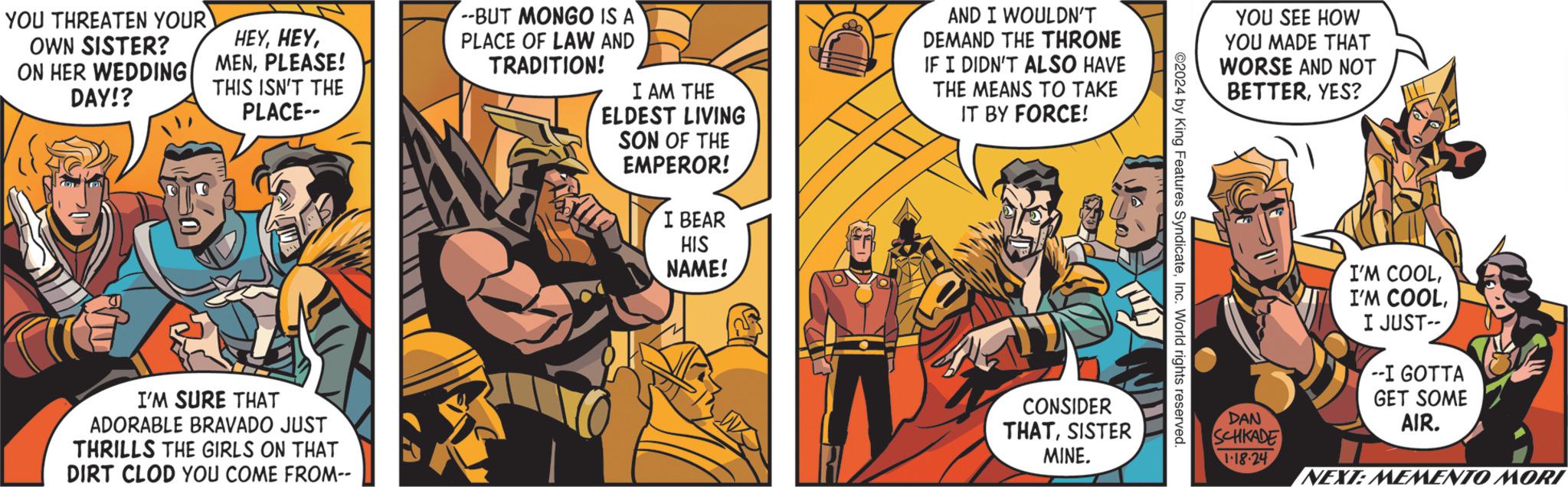Conversation OCR: YOU THREATEN YOUR OWN SISTER? ON HER WEDDING DAY!? HEYPLEASE! THIS ISN'T THE PLACE-- I'M SURE THAT ADORABLE BRAVADO JUST THRILLS THE GIRLS ON THAT DIRT CLOD YOU COME FROM-- --BUT MONGO IS A PLACE OF LAW AND TRADITION! I AM THE ELDEST LIVING SON OF THE EMPEROR! I BEAR HIS NAME! AND I WOULDN'T DEMAND THE THRONE IF I DIDN'T ALSO HAVE THE MEANS TO TAKE IT BY FORCE! 2 CONSIDER THATSISTER MINE. ©2024 by King Features SyndicateInc. World rights reserved. YOU SEE HOW YOU MADE THAT WORSE AND NOT BETTERYES? DAN SCHKADE 1.18-24 I'M COOLI JUST-- --I GOTTA GET SOME AIR. NEXT: MEMENTO MORI YOU THREATEN YOUR OWN SISTER ? ON HER WEDDING DAY !? HEYPLEASE ! THIS ISN'T THE PLACE- I'M SURE THAT ADORABLE BRAVADO JUST THRILLS THE GIRLS ON THAT DIRT CLOD YOU COME FROM- --BUT MONGO IS A PLACE OF LAW AND TRADITION ! I AM THE ELDEST LIVING SON OF THE EMPEROR ! I BEAR HIS NAME ! AND I WOULDN'T DEMAND THE THRONE IF I DIDN'T ALSO HAVE THE MEANS TO TAKE IT BY FORCE ! 2 CONSIDER THATSISTER MINE . © 2024 by King Features SyndicateInc. World rights reserved . YOU SEE HOW YOU MADE THAT WORSE AND NOT BETTERYES ? DAN SCHKADE 1.18-24 I'M COOLI'M COOLI JUST- --I GOTTA GET SOME AIR . NEXT : MEMENTO MORI