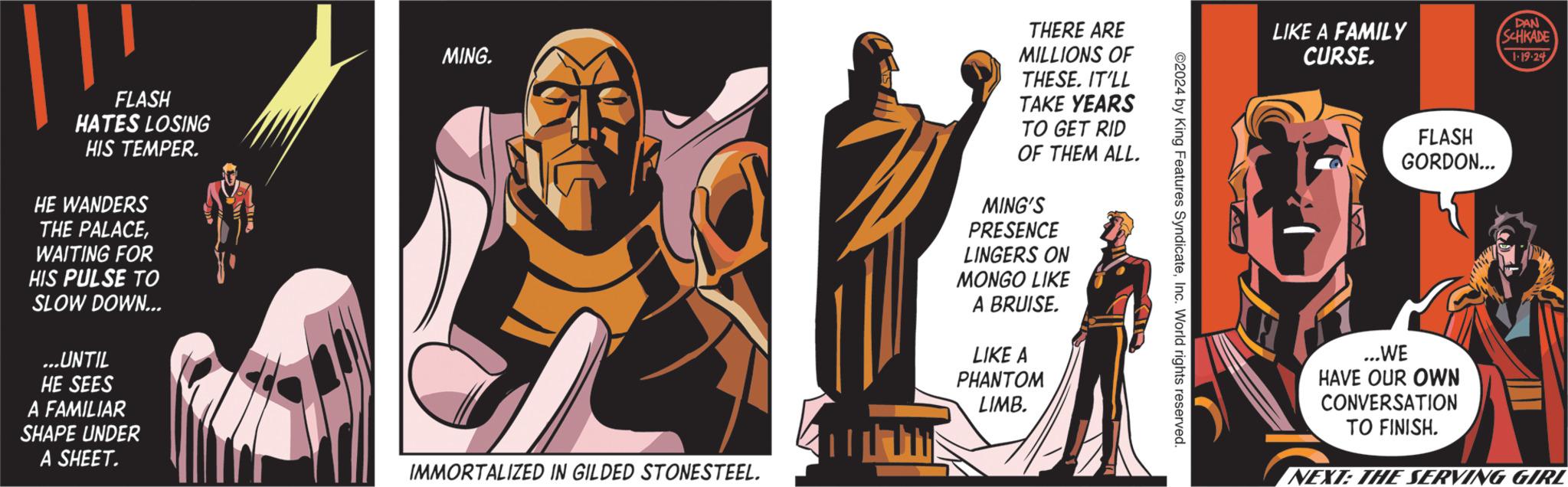 History OCR: FLASH HATES LOSING HIS TEMPER. HE WANDERS THE PALACEWAITING FOR HIS PULSE TO SLOW DOWN... ...UNTIL HE SEES A FAMILIAR SHAPE UNDER A SHEET. MING. IMMORTALIZED IN GILDED STONESTEEL. TH THERE ARE MILLIONS OF THESE. IT'LL TAKE YEARS TO GET RID OF THEM ALL. MING'S PRESENCE LINGERS ON MONGO LIKE A BRUISE. LIKE A PHANTOM LIMB. ©2024 by King Features SyndicateInc. World rights reserved. LIKE A FAMILY CURSE. FLASH GORDON... ...WE HAVE OUR OWN CONVERSATION TO FINISH. DAN SCHKADE 1.19.24 NEXT: THE SERVING GIRL FLASH HATES LOSING HIS TEMPER . HE WANDERS THE PALACEWAITING FOR HIS PULSE TO SLOW DOWN ... ... UNTIL HE SEES A FAMILIAR SHAPE UNDER A SHEET . MING . IMMORTALIZED IN GILDED STONESTEEL . TH THERE ARE MILLIONS OF THESE . IT'LL TAKE YEARS TO GET RID OF THEM ALL . MING'S PRESENCE LINGERS ON MONGO LIKE A BRUISE . LIKE A PHANTOM LIMB . © 2024 by King Features SyndicateInc. World rights reserved . LIKE A FAMILY CURSE . FLASH GORDON ... ... WE HAVE OUR OWN CONVERSATION TO FINISH . DAN SCHKADE 1.19.24 NEXT : THE SERVING GIRL