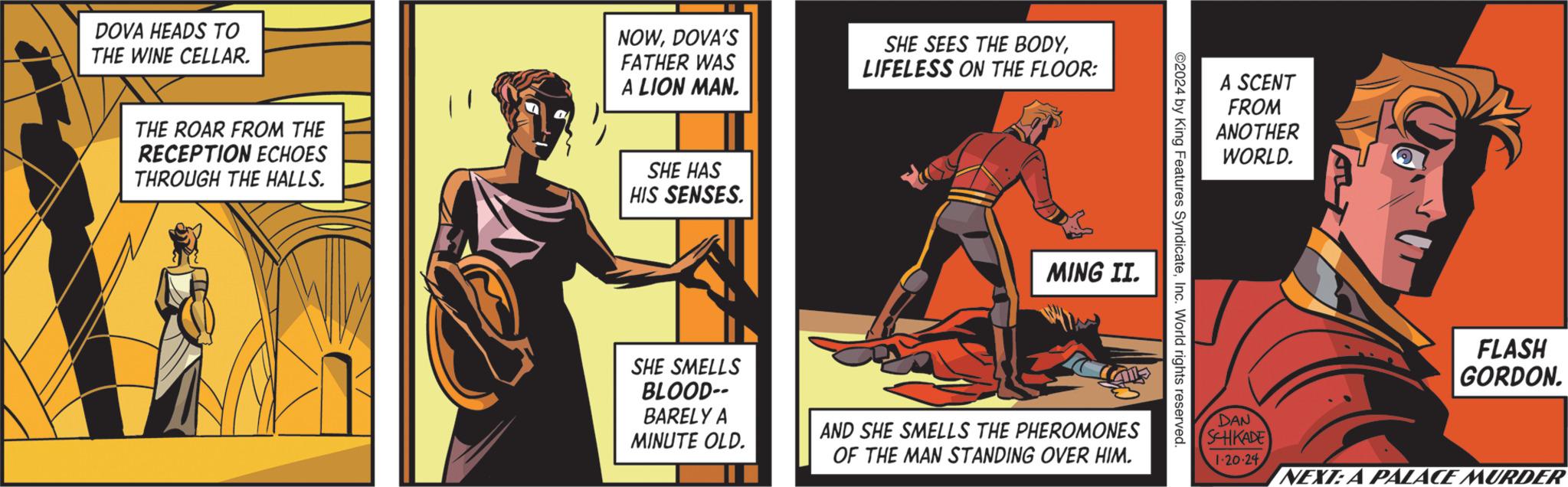 Drawing OCR: DOVA HEADS TO THE WINE CELLAR. THE ROAR FROM THE RECEPTION ECHOES THROUGH THE HALLS. NOWDOVA'S FATHER WAS A LION MAN. SHE HAS HIS SENSES. SHE SMELLS BLOOD-- BARELY A MINUTE OLD. SHE SEES THE BODYLIFELESS ON THE FLOOR: MING II. AND SHE SMELLS THE PHEROMONES OF THE MAN STANDING OVER HIM. ©2024 by King Features SyndicateInc. World rights reserved. A SCENT FROM ANOTHER WORLD. DAN SCHKADE 1-20-24 FLASH GORDON. NEXT: A PALACE MURDER DOVA HEADS TO THE WINE CELLAR . THE ROAR FROM THE RECEPTION ECHOES THROUGH THE HALLS . NOWDOVA'S FATHER WAS A LION MAN . SHE HAS HIS SENSES . SHE SMELLS BLOOD- BARELY A MINUTE OLD . SHE SEES THE BODYLIFELESS ON THE FLOOR : MING II . AND SHE SMELLS THE PHEROMONES OF THE MAN STANDING OVER HIM . © 2024 by King Features SyndicateInc. World rights reserved . A SCENT FROM ANOTHER WORLD . DAN SCHKADE 1-20-24 FLASH GORDON . NEXT : A PALACE MURDER