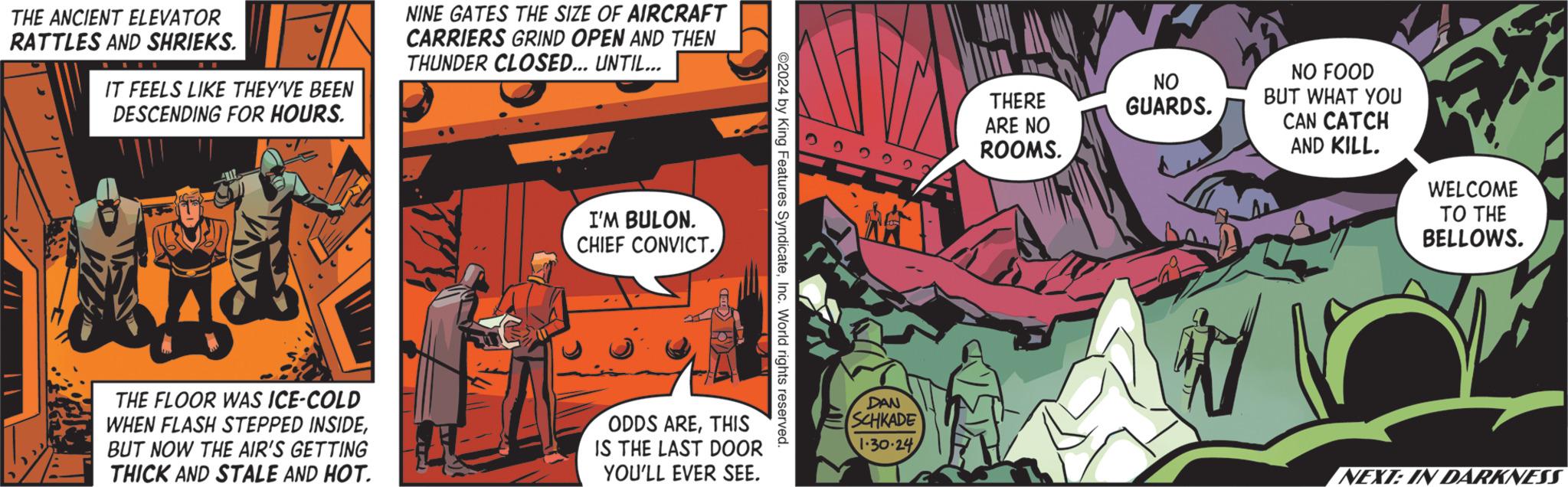 Comics OCR: THE ANCIENT ELEVATOR RATTLES AND SHRIEKS. IT FEELS LIKE THEY'VE BEEN DESCENDING FOR HOURS. THE FLOOR WAS ICE-COLD WHEN FLASH STEPPED INSIDEBUT NOW THE AIR'S GETTING THICK AND STALE AND HOT. NINE GATES THE SIZE OF AIRCRAFT CARRIERS GRIND OPEN AND THEN THUNDER CLOSED... UNTIL... I'M BULON. CHIEF CONVICT. ODDS ARETHIS IS THE LAST DOOR YOU'LL EVER SEE. ©2024 by King Features SyndicateInc. World rights reserved. 22222? DAN SCHKADE 1.30.24 THERE ARE NO ROOMS. NO GUARDS. NO FOOD BUT WHAT YOU CAN CATCH AND KILL. WELCOME TO THE BELLOWS. NEXT: IN DARKNESS THE ANCIENT ELEVATOR RATTLES AND SHRIEKS . IT FEELS LIKE THEY'VE BEEN DESCENDING FOR HOURS . THE FLOOR WAS ICE - COLD WHEN FLASH STEPPED INSIDEBUT NOW THE AIR'S GETTING THICK AND STALE AND HOT . NINE GATES THE SIZE OF AIRCRAFT CARRIERS GRIND OPEN AND THEN THUNDER CLOSED ... UNTIL ... I'M BULON . CHIEF CONVICT . ODDS ARETHIS IS THE LAST DOOR YOU'LL EVER SEE . © 2024 by King Features SyndicateInc. World rights reserved . 22222 ? DAN SCHKADE 1.30.24 THERE ARE NO ROOMS . NO GUARDS . NO FOOD BUT WHAT YOU CAN CATCH AND KILL . WELCOME TO THE BELLOWS . NEXT : IN DARKNESS