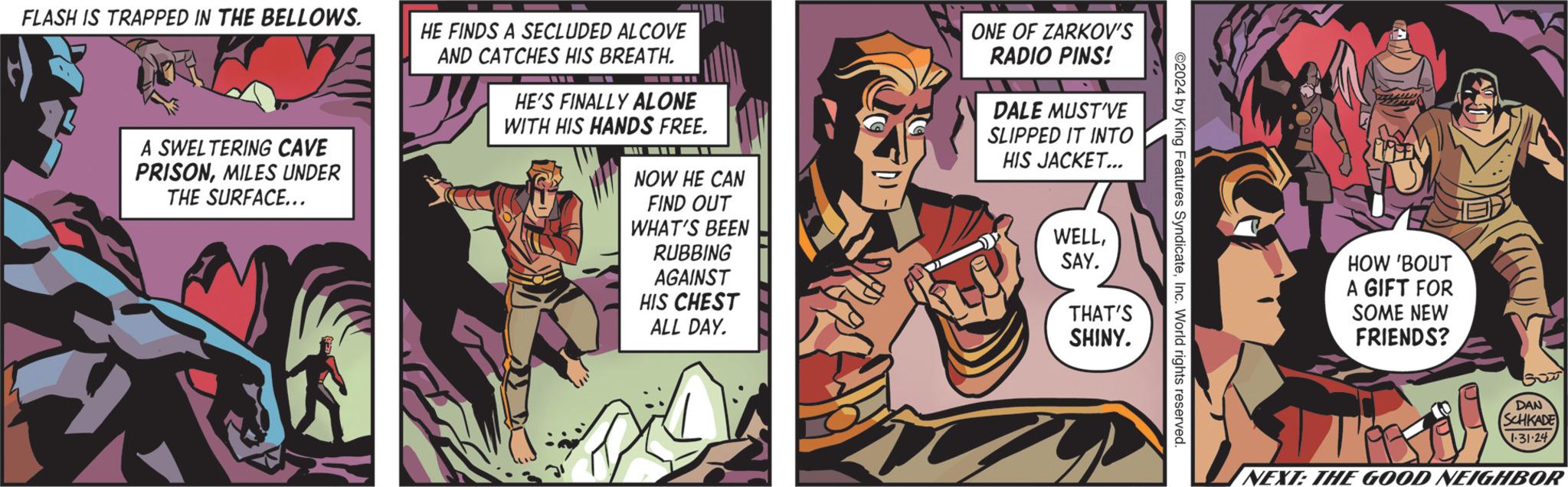 Comics OCR: FLASH IS TRAPPED IN THE BELLOWS. A SWELTERING CAVE PRISONMILES UNDER THE SURFACE... HE FINDS A SECLUDED ALCOVE AND CATCHES HIS BREATH. ??? HE'S FINALLY ALONE WITH HIS HANDS FREE. NOW HE CAN FIND OUT WHAT'S BEEN RUBBING AGAINST HIS CHEST ALL DAY. ONE OF ZARKOV'S RADIO PINS! DALE MUST'VE SLIPPED IT INTO HIS JACKET... Z WELLSAY. THAT'S SHINY. ©2024 by King Features SyndicateInc. World rights reserved. HOW 'BOUT A GIFT FOR SOME NEW FRIENDS? REA NEXT: THE GOOD NEIGHBOR DAN SCHKADE 1-31-24 FLASH IS TRAPPED IN THE BELLOWS . A SWELTERING CAVE PRISONMILES UNDER THE SURFACE ... HE FINDS A SECLUDED ALCOVE AND CATCHES HIS BREATH . ??? HE'S FINALLY ALONE WITH HIS HANDS FREE . NOW HE CAN FIND OUT WHAT'S BEEN RUBBING AGAINST HIS CHEST ALL DAY . ONE OF ZARKOV'S RADIO PINS ! DALE MUST'VE SLIPPED IT INTO HIS JACKET ... Z WELLSAY . THAT'S SHINY . © 2024 by King Features SyndicateInc. World rights reserved . HOW ' BOUT A GIFT FOR SOME NEW FRIENDS ? REA NEXT : THE GOOD NEIGHBOR DAN SCHKADE 1-31-24