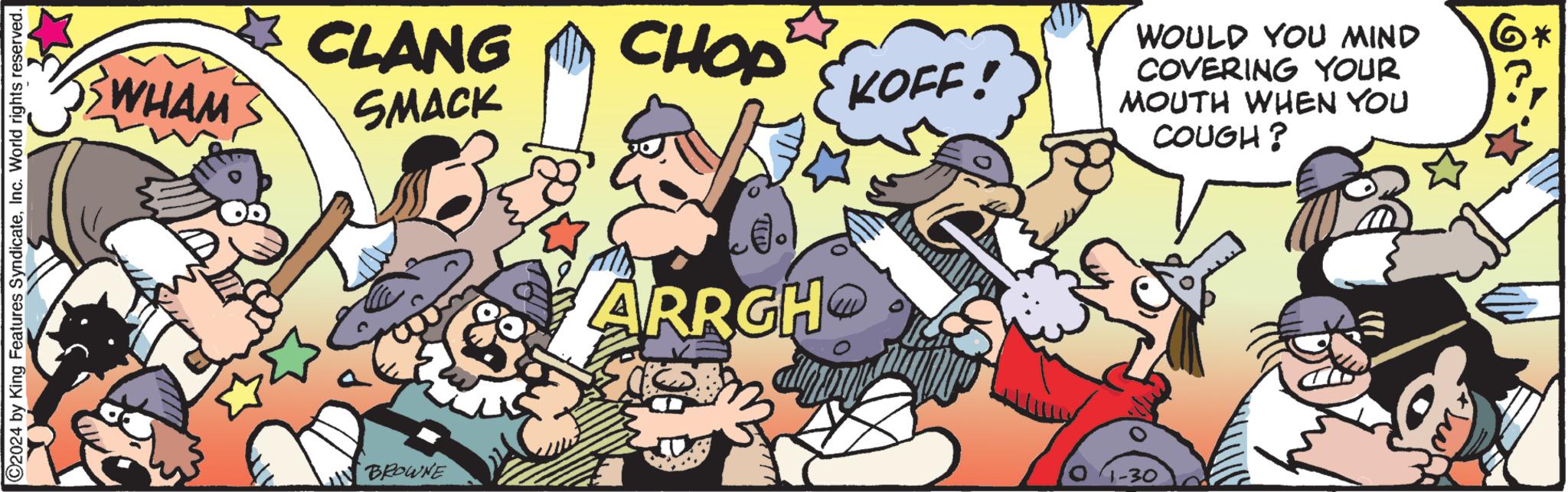 Fiction OCR: ?2024 by King Features SyndicateInc. World rights reserved. WHAM CLANG SMACK BROWNE CHOP ..) ARRGH KOFF! WOULD YOU MIND COVERING YOUR MOUTH WHEN YOU COUGH? 1-30 ?2024 by King Features SyndicateInc. World rights reserved . WHAM CLANG SMACK BROWNE CHOP .. ) ARRGH KOFF ! WOULD YOU MIND COVERING YOUR MOUTH WHEN YOU COUGH ? 1-30