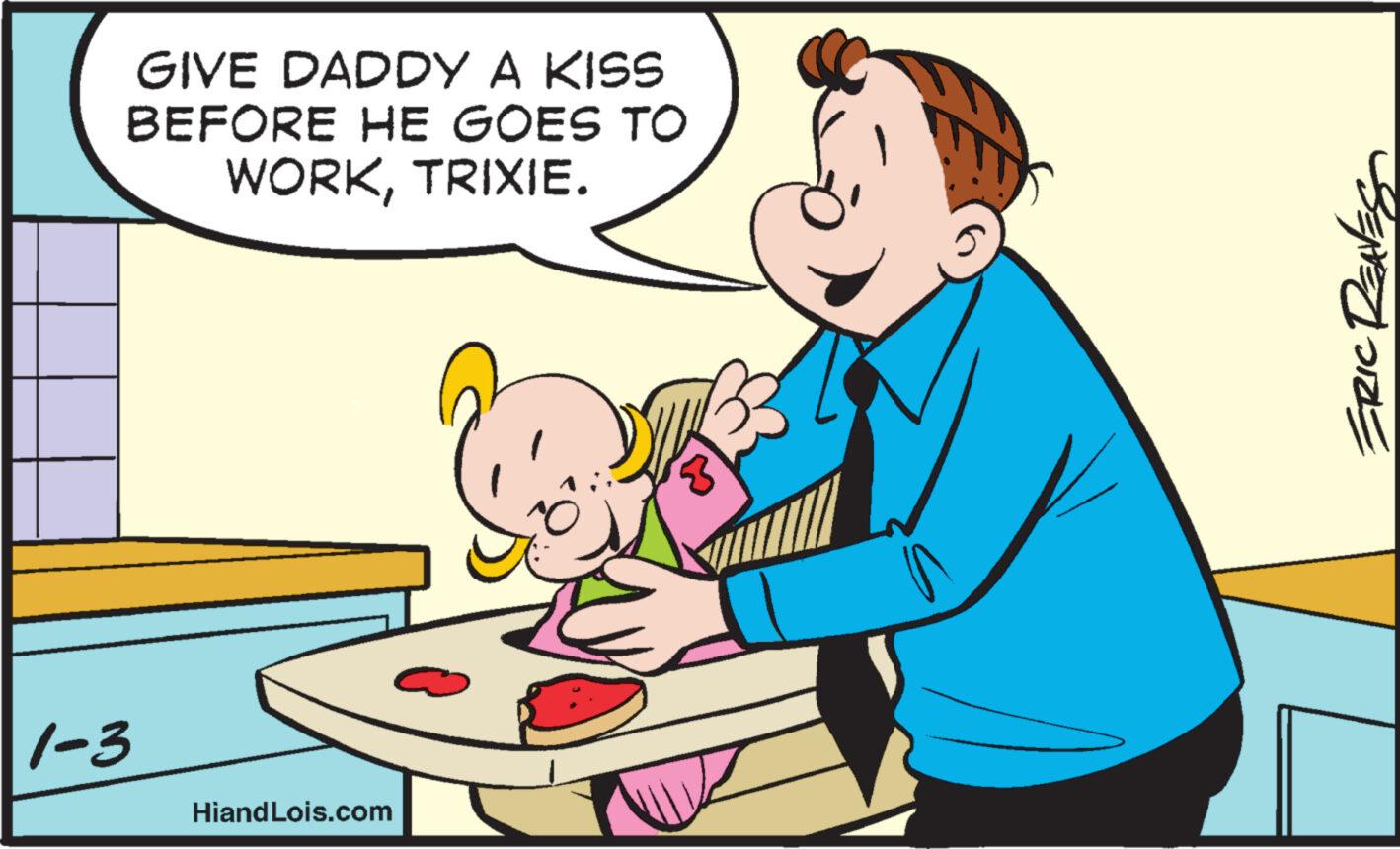 Art OCR: GIVE DADDY A KISS BEFORE HE GOES TO WORKTRIXIE. 1-3 Hiand Lois.com SENEDORE GIVE DADDY A KISS BEFORE HE GOES TO WORKTRIXIE . 1-3 Hiand Lois.com SENEDORE
