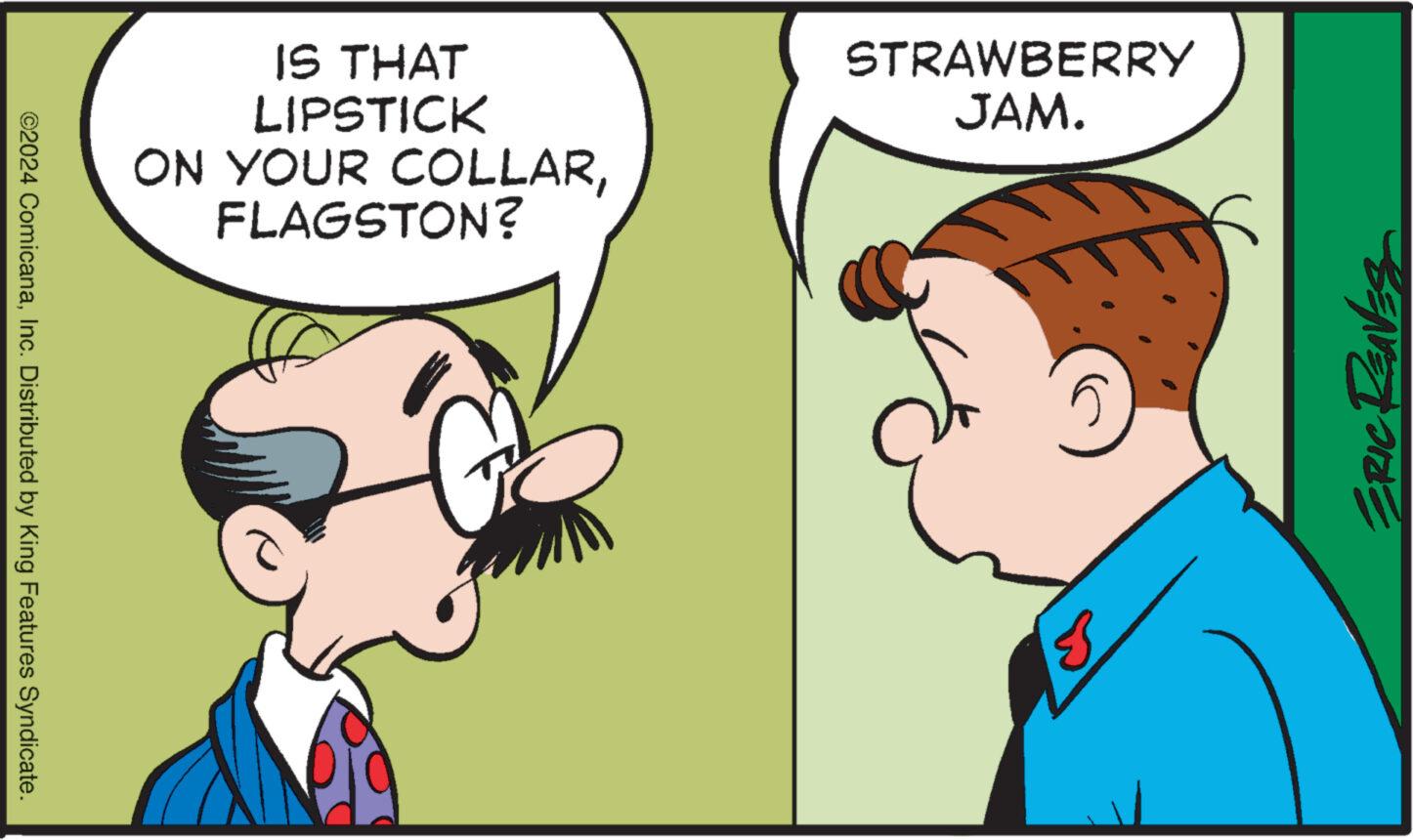 Organism OCR: ©2024 ComicanaInc. Distributed by King Features Syndicate. IS THAT LIPSTICK ON YOUR COLLARFLAGSTON? STRAWBERRY JAM. ?? ERIC REAVES © 2024 ComicanaInc. Distributed by King Features Syndicate . IS THAT LIPSTICK ON YOUR COLLARFLAGSTON ? STRAWBERRY JAM . ?? ERIC REAVES