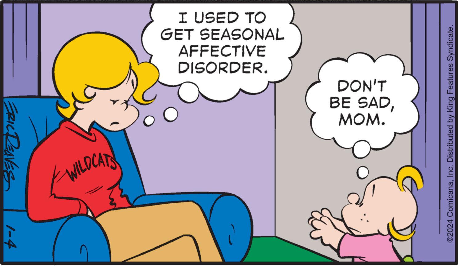 Happy OCR: ERIC Deaves 1-4 WILDCATS I USED TO GET SEASONAL AFFECTIVE DISORDER. DON'T BE SADMOM. ©2024 ComicanaInc. Distributed by King Features Syndicate. ERIC Deaves 1-4 WILDCATS I USED TO GET SEASONAL AFFECTIVE DISORDER . DON'T BE SADMOM . © 2024 ComicanaInc. Distributed by King Features Syndicate .
