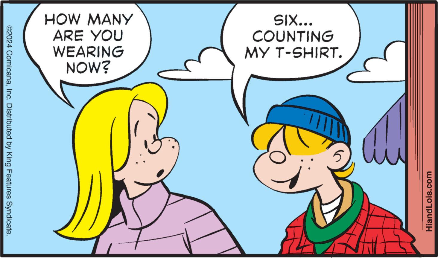 Sharing OCR: ©2024 ComicanaInc. Distributed by King Features Syndicate. HOW MANY ARE YOU WEARING NOW? SIX... COUNTING MY T-SHIRT. HiandLois.com © 2024 ComicanaInc. Distributed by King Features Syndicate . HOW MANY ARE YOU WEARING NOW ? SIX ... COUNTING MY T - SHIRT . HiandLois.com