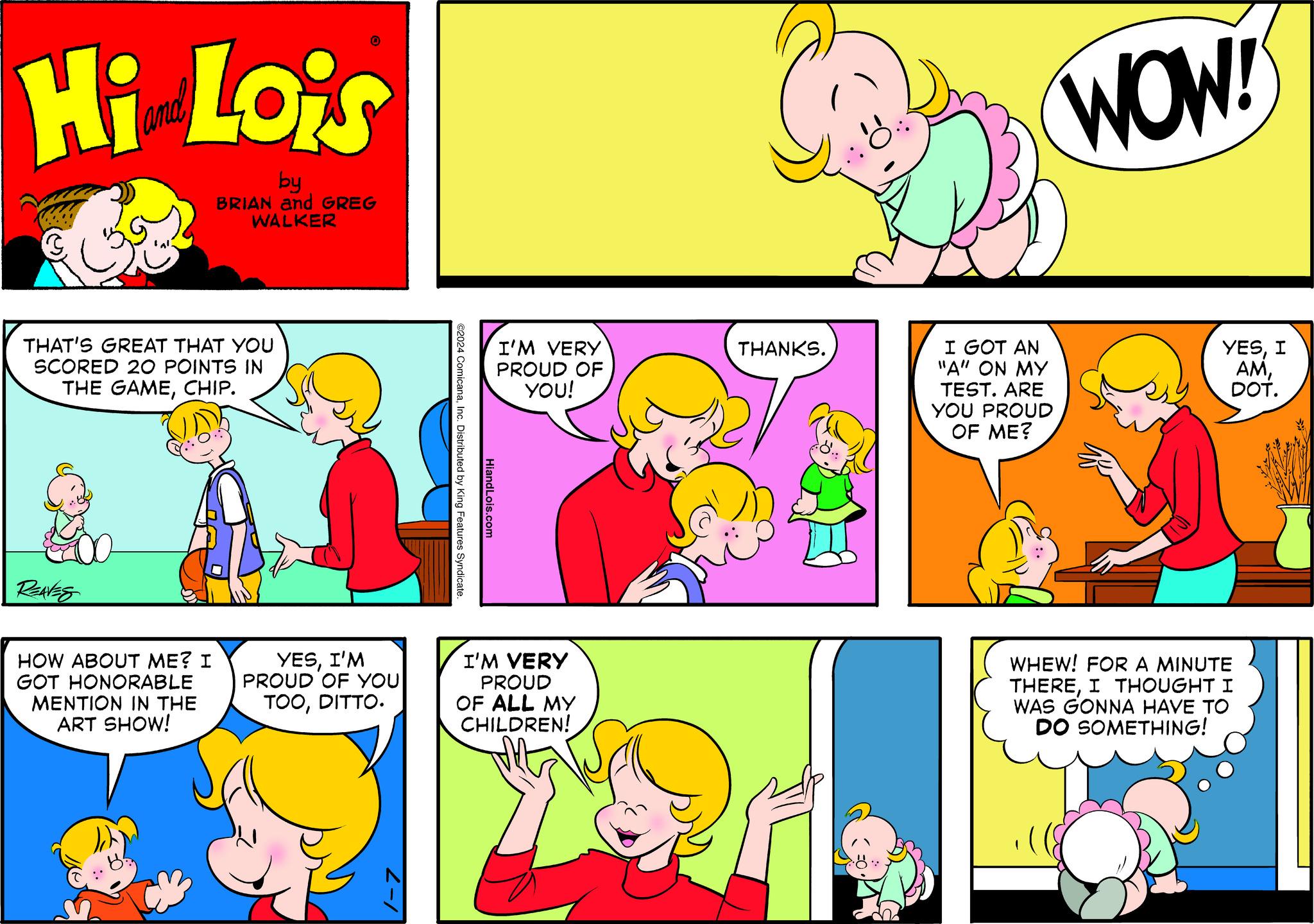 Organism OCR: Hi Lois by BRIAN and GREG WALKER THAT'S GREAT THAT YOU SCORED 20 POINTS IN THE GAMECHIP. REAVES O HOW ABOUT ME? I GOT HONORABLE MENTION IN THE ART SHOW! YESI'M PROUD OF YOU TOODITTO. ©2024 ComicanaInc. Distributed by King Features Syndicate. HiandLois.com I'M VERY PROUD OF YOU! I'M VERY PROUD OF ALL MY CHILDREN! THANKS. I GOT AN "A" ON MY TEST. ARE YOU PROUD OF ME? WOW! YESI AMDOT. WHEW! FOR A MINUTE THEREI THOUGHT I WAS GONNA HAVE TO DO SOMETHING! Hi Lois by BRIAN and GREG WALKER THAT'S GREAT THAT YOU SCORED 20 POINTS IN THE GAMECHIP . REAVES O HOW ABOUT ME ? I GOT HONORABLE MENTION IN THE ART SHOW ! YESI'M PROUD OF YOU TOODITTO . © 2024 ComicanaInc. Distributed by King Features Syndicate . HiandLois.com I'M VERY PROUD OF YOU ! I'M VERY PROUD OF ALL MY CHILDREN ! THANKS . I GOT AN " A " ON MY TEST . ARE YOU PROUD OF ME ? WOW ! YESI AMDOT . WHEW ! FOR A MINUTE THEREI THOUGHT I WAS GONNA HAVE TO DO SOMETHING !