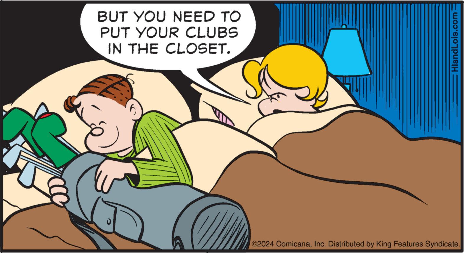 Finger OCR: BUT YOU NEED TO PUT YOUR CLUBS IN THE CLOSET. HiandLois.com ©2024 ComicanaInc. Distributed by King Features Syndicate. BUT YOU NEED TO PUT YOUR CLUBS IN THE CLOSET . HiandLois.com © 2024 ComicanaInc. Distributed by King Features Syndicate .