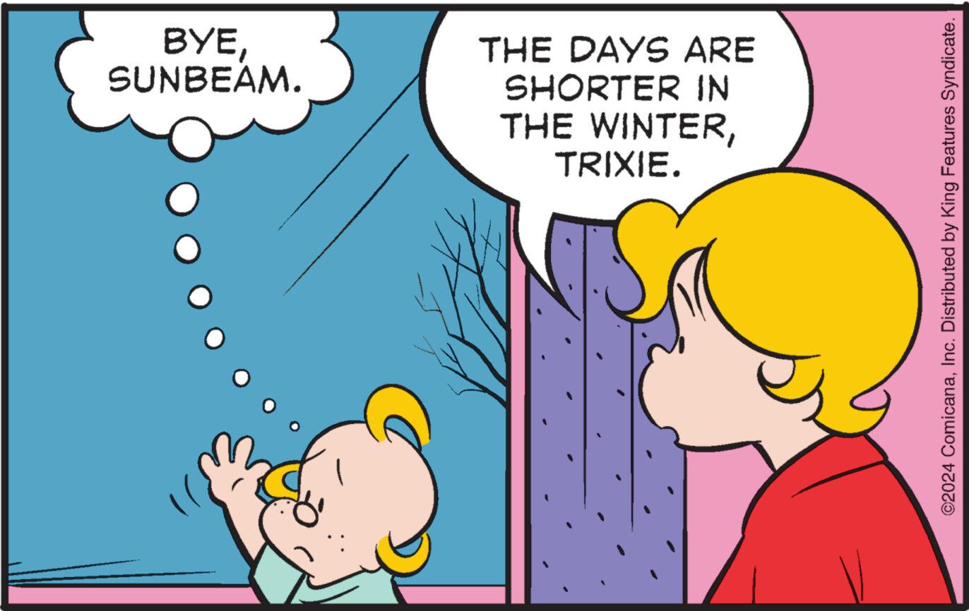 People OCR: BYESUNBEAM. THE DAYS ARE SHORTER IN THE WINTERTRIXIE. ©2024 ComicanaInc. Distributed by King Features Syndicate. BYESUNBEAM . THE DAYS ARE SHORTER IN THE WINTERTRIXIE . © 2024 ComicanaInc. Distributed by King Features Syndicate .