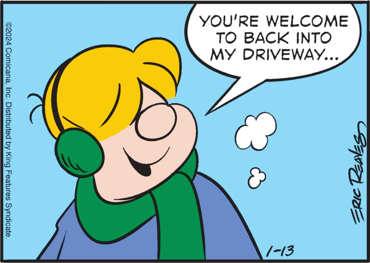 Smile OCR: YOU'RE WELCOME TO BACK INTO MY DRIVEWAY... ERIC REAVES A ©2024 ComicanaInc. Distributed by King Features Syndicate. 1-13 YOU'RE WELCOME TO BACK INTO MY DRIVEWAY ... ERIC REAVES A © 2024 ComicanaInc. Distributed by King Features Syndicate . 1-13