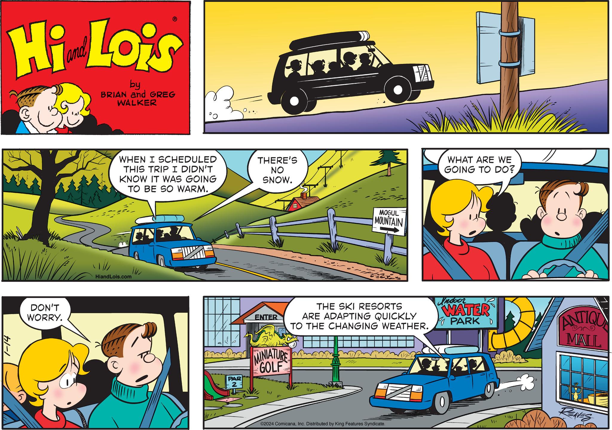 Organism OCR: Hi Lois by BRIAN and GREG WALKER fl-1 DON'T WORRY. 0 WHEN I SCHEDULED THIS TRIP I DIDN'T KNOW IT WAS GOING TO BE SO WARM. HiandLois.com PAR THERE'S NO SNOW. ENTER MINIATURE GOLF /// MOGUL MOUNTAIN wami THE SKI RESORTS ARE ADAPTING QUICKLY TO THE CHANGING WEATHER. ©2024 ComicanaInc. Distributed by King Features Syndicate. VA M Jil WHAT ARE WE GOING TO DO? Indoor WATER PARK D 0 / ANTIQU MALL REAVES Hi Lois by BRIAN and GREG WALKER fl - 1 DON'T WORRY . 0 WHEN I SCHEDULED THIS TRIP I DIDN'T KNOW IT WAS GOING TO BE SO WARM . HiandLois.com PAR THERE'S NO SNOW . ENTER MINIATURE GOLF /// MOGUL MOUNTAIN wami THE SKI RESORTS ARE ADAPTING QUICKLY TO THE CHANGING WEATHER . © 2024 ComicanaInc. Distributed by King Features Syndicate . VA M Jil WHAT ARE WE GOING TO DO ? Indoor WATER PARK D 0 / ANTIQU MALL REAVES