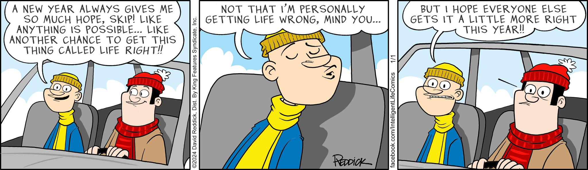 Sharing OCR: A NEW YEAR ALWAYS GIVES ME SO MUCH HOPESKIP! LIKE ANYTHING IS POSSIBLE... LIKE ANOTHER CHANCE TO GET THIS THING CALLED LIFE RIGHT!! O2024 David ReddickInc. NOT THAT I'M PERSONALLY GETTING LIFE WRONGMIND YOU... REDDICK 1/1 facebook.com/IntelligentLifeComics BUT I HOPE EVERYONE ELSE GETS IT A LITTLE MORE RIGHT THIS YEAR!! A NEW YEAR ALWAYS GIVES ME SO MUCH HOPESKIP ! LIKE ANYTHING IS POSSIBLE ... LIKE ANOTHER CHANCE TO GET THIS THING CALLED LIFE RIGHT !! O2024 David ReddickDist . By King Features SyndicateInc. NOT THAT I'M PERSONALLY GETTING LIFE WRONGMIND YOU ... REDDICK 1/1 facebook.com/IntelligentLifeComics BUT I HOPE EVERYONE ELSE GETS IT A LITTLE MORE RIGHT THIS YEAR !!