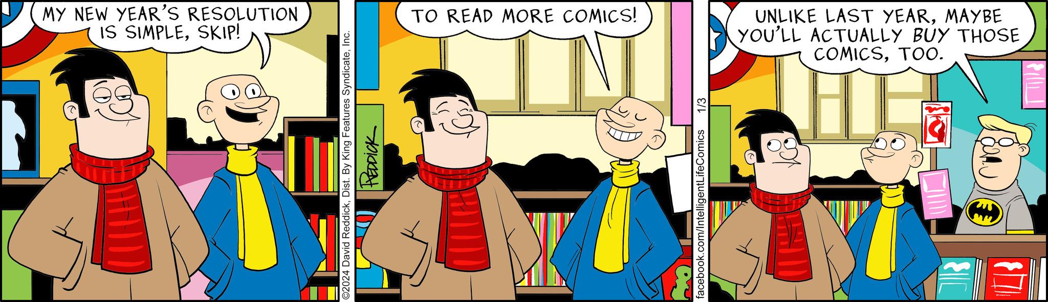 Fun OCR: MY NEW YEAR'S RESOLUTION IS SIMPLESKIP! ?2024 David ReddickInc. REDDICK TO READ MORE COMICS! W 1/3 facebook.com/IntelligentLifeComics UNLIKE LAST YEARMAYBE YOU'LL ACTUALLY BUY THOSE COMICSTOO0. HI ED $ MY NEW YEAR'S RESOLUTION IS SIMPLESKIP ! ?2024 David ReddickDist . By King Features SyndicateInc. REDDICK TO READ MORE COMICS ! W 1/3 facebook.com/IntelligentLifeComics UNLIKE LAST YEARMAYBE YOU'LL ACTUALLY BUY THOSE COMICSTOO0 . HI ED $