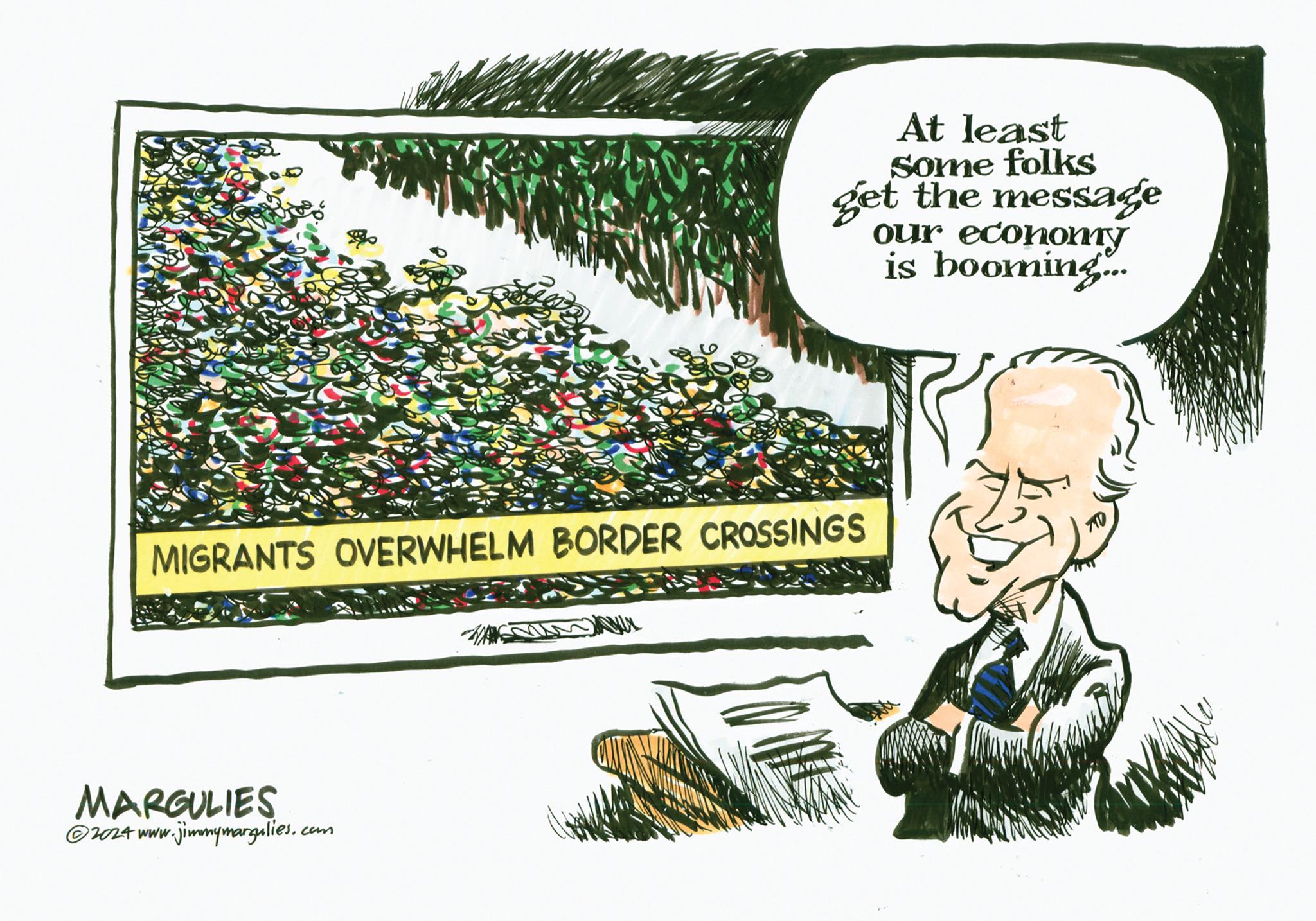 Art OCR: At least Some folks get the message our economy is booming.... MIGRANTS OVERWHELM BORDER CROSSINGS MARGULIES ?2024 www.jimmymargulies.com At least Some folks get the message our economy is booming .... MIGRANTS OVERWHELM BORDER CROSSINGS MARGULIES ?2024 www.jimmymargulies.com